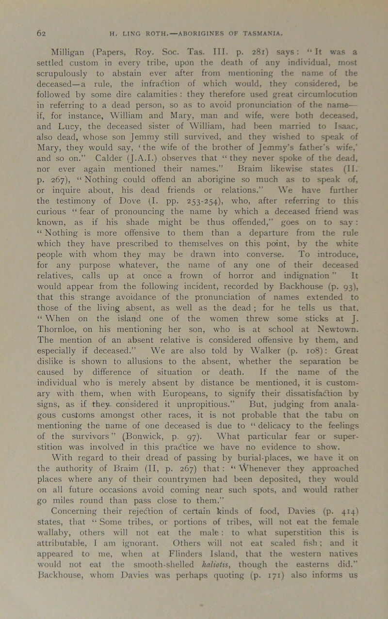 Milligan (Papers, Roy. Soc. Tas. III. p. 281) says: “It was a settled custom in every tribe, upon the death of any individual, most scrupulously to abstain ever after from mentioning the name of the deceased—a rule, the infraction of which would, they considered, be followed by some dire calamities : they therefore used great circumlocution in referring to a dead person, so as to avoid pronunciation of the name— if, for instance, William and Mary, man and wife, were both deceased, and Lucy, the deceased sister of William, had been married to Isaac, also dead, whose son Jemmy still survived, and they wished to speak of Mary, they would say, ‘the wife of the brother of Jemmy’s father’s wife,’ and so on.” Calder (J.A.I.) observes that “ they never spoke of the dead, nor ever again mentioned their names.” Braim likewise states (II. p. 267), “ Nothing could offend an aborigine so much as to speak of, or inquire about, his dead friends or relations.” We have further the testimony of Dove (I. pp. 253-254), who, after referring to this curious “ fear of pronouncing the name by which a deceased friend was known, as if his shade might be thus offended,” goes on to say : “ Nothing is more offensive to them than a departure from the rule which they have prescribed to themselves on this point, by the white people with whom they may be drawn into converse. To introduce, for any purpose whatever, the name of any one of their deceased relatives, calls up at once a frown of horror and indignation ” It would appear from the following incident, recorded by Backhouse (p. 93), that this strange avoidance of the pronunciation of names extended to those of the living absent, as well as the dead ; for he tells us that. “ When on the island one of the women threw some sticks at J. Thornloe, on his mentioning her son, who is at school at Newtown. The mention of an absent relative is considered offensive by them, and especially if deceased.” We are also told by Walker (p. 108): Great dislike is shown to allusions to the absent, whether the separation be caused by difference of situation or death. If the name of the individual who is merely absent by distance be mentioned, it is custom- ary with them, when with Europeans, to signify their dissatisfaction by signs, as if they considered it unpropitious.” But, judging from anala- gous customs amongst other races, it is not probable that the tabu on mentioning the name of one deceased is due to “ delicacy to the feelings of the survivors ” (Bonwick, p. 97). What particular fear or super- stition was involved in this practice we have no evidence to show. With regard to their dread of passing by burial-places, we have it on the authority of Braim (II, p. 267) that : “ Whenever they approached places where any of their countrymen had been deposited, they would on all future occasions avoid coming near such spots, and would rather go miles round than pass close to them.” Concerning their rejection of certain kinds of food, Davies (p. 414) states, that “ Some tribes, or portions of tribes, will not eat the female wallaby, others will not eat the male : to what superstition this is attributable, I am ignorant. Others will not eat scaled fish; and it appeared to me, when at Flinders Island, that the western natives would not eat the smooth-shelled haltotis, though the easterns did.” Backhouse, whom Davies was perhaps quoting (p. 171) also informs us