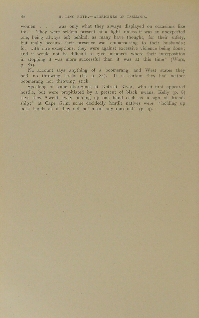 women . . . was only what they always displayed on occasions like this. They were seldom present at a fight, unless it was an unexpected one, being always left behind, as many have thought, for their safety, but really because their presence was embarrassing to their husbands; for, with rare exceptions, they were against excessive violence being done; and it would not be difficult to give instances where their interposition in stopping it was more successful than it was at this time ” (Wars, P- 83). No account says anything of a boomerang, and West states they had no throwing sticks (II. p 84). It is certain they had neither boomerang nor throwing stick. Speaking of some aborigines at Retreat River, who at first appeared hostile, but were propitiated by a present of black swans, Kelly (p. 8) says they “ went away holding up one hand each as a sign of friend- ship ; ” at Cape Grim some decidedly hostile natives were “ holding up both hands as if they did not mean any mischief ” (p. 9).