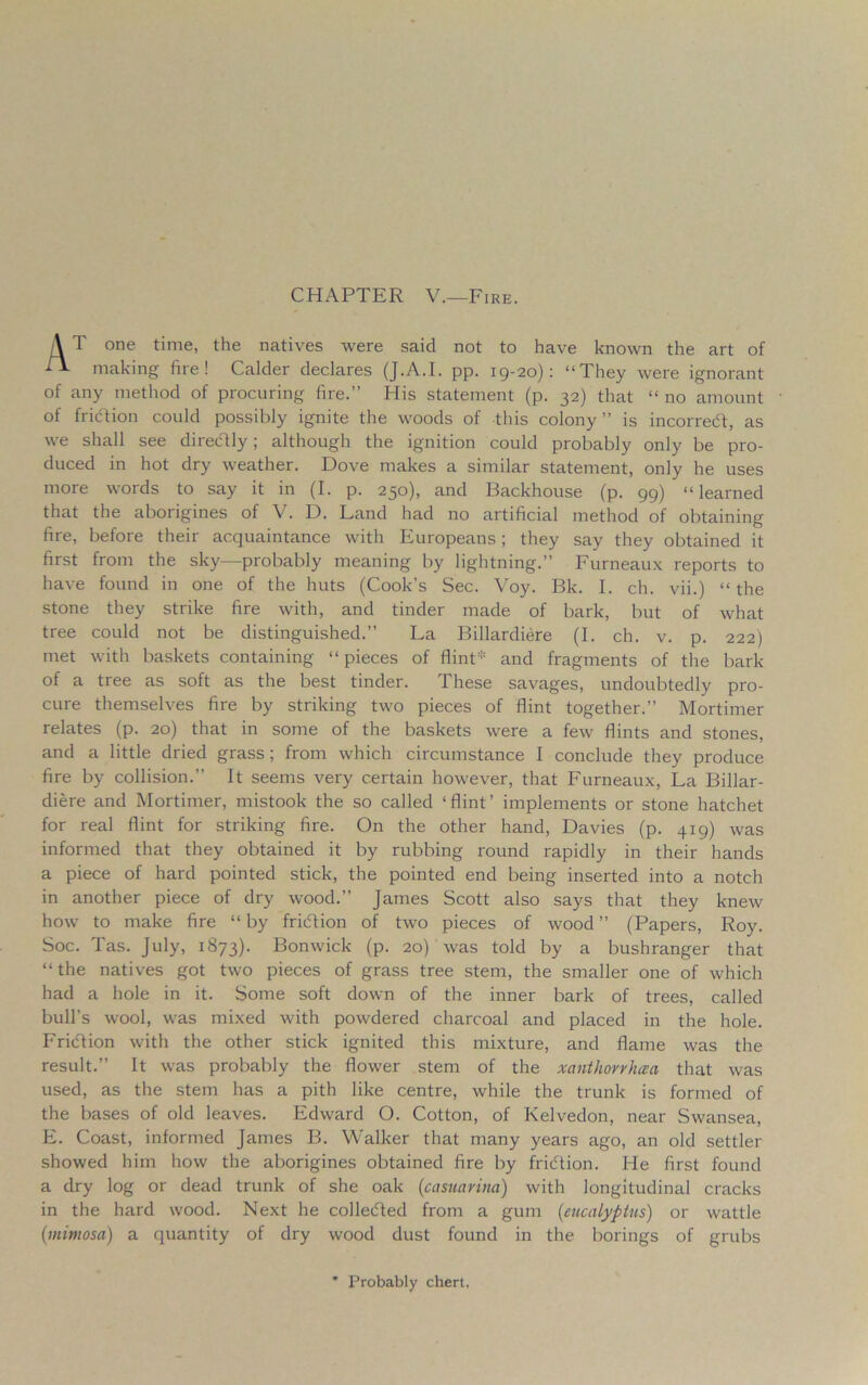 CHAPTER V.—Fire. A T one time, the natives were said not to have known the art of -^1- making fire! Calder declares (J.A.I. pp. ig-20): “They were ignorant of any method of procuring fire.” Plis statement (p. 32) that “ no amount of fridfion could possibly ignite the woods of this colony ” is incorredt, as we shall see directly; although the ignition could probably only be pro- duced in hot dry weather. Dove makes a similar statement, only he uses more words to say it in (I. p. 250), and Backhouse (p. 99) “learned that the aborigines of V. D. Land had no artificial method of obtaining fire, before their acquaintance with Europeans; they say they obtained it first from the sky—probably meaning by lightning.” Furneaux reports to have found in one of the huts (Cook’s Sec. Voy. Bk. I. ch. vii.) “the stone they strike fire with, and tinder made of bark, but of what tree could not be distinguished.” La Billardiere (I. ch. v. p. 222) met with baskets containing “ pieces of flint and fragments of the bark of a tree as soft as the best tinder. These savages, undoubtedly pro- cure themselves fire by striking two pieces of flint together.” Mortimer relates (p. 20) that in some of the baskets were a few flints and stones, and a little dried grass; from which circumstance I conclude they produce fire by collision.” It seems very certain however, that Furneaux, La Billar- diere and Mortimer, mistook the so called ‘flint’ implements or stone hatchet for real flint for striking fire. On the other hand, Davies (p. 419) was informed that they obtained it by rubbing round rapidly in their hands a piece of hard pointed stick, the pointed end being inserted into a notch in another piece of dry wood.” James Scott also says that they knew how to make fire “ by fridtion of two pieces of wood ” (Papers, Roy. Soc. Tas. July, 1873). Bonwick (p. 20) was told by a bushranger that “ the natives got two pieces of grass tree stem, the smaller one of which had a hole in it. Some soft down of the inner bark of trees, called bull’s wool, was mixed with powdered charcoal and placed in the hole. Fridtion with the other stick ignited this mixture, and flame was the result.” It was probably the flower stem of the xanthovvhccci that was used, as the stem has a pith like centre, while the trunk is formed of the bases of old leaves. Edward O. Cotton, of Kelvedon, near Swansea, E. Coast, informed James B. Walker that many years ago, an old settler showed him how the aborigines obtained fire by fridtion. He first found a dry log or dead trunk of she oak (casnarim) with longitudinal cracks in the hard wood. Next he colledted from a gum (eucalyptus) or wattle (mimosa) a quantity of dry wood dust found in the borings of grubs * Probably chert,