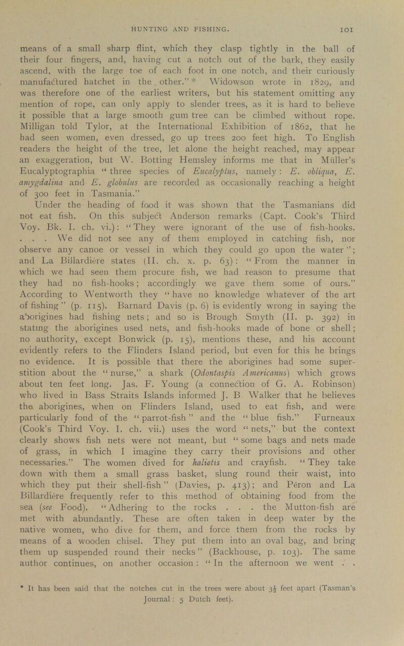 means of a small sharp flint, which they clasp tightly in the ball of their four fingers, and, having cut a notch out of the bark, they easily ascend, with the large toe of each foot in one notch, and their curiously manufactured hatchet in the . other.” * Widowson wrote in 1829, and was therefore one of the earliest writers, but his statement omitting any mention of rope, can only apply to slender trees, as it is hard to believe it possible that a large smooth gum tree can be climbed without rope. Milligan told Tylor, at the International Exhibition of 1862, that he had seen women, even dressed, go up trees 200 feet high. To English readers the height of the tree, let alone the height reached, may appear an exaggeration, but W. Botting Hemsley informs me that in Muller’s Eucalyptographia “ three species of Eucalyptus, namely : E. obliqua, E. amygdalina and E. globulus are recorded as occasionally reaching a height of 300 feet in Tasmania.” Under the heading of food it was shown that the Tasmanians did not eat fish. On this subjecft Anderson remarks (Capt. Cook’s Third Voy. Bk. I. ch. vi.): “They were ignorant of the use of fish-hooks. . . . We did not see any of them employed in catching fish, nor observe any canoe or vessel in which they could go upon the water ”; and La Billardiere states (II. ch. x. p. 63) : “ From the manner in which we had seen them procure fish, we had reason to presume that they had no fish-hooks; accordingly we gave them some of ours.” According to Wentworth they “ have no knowledge whatever of the art of fishing ” (p. 115). Barnard Davis (p. 6) is evidently wrong in saying the aborigines had fishing nets; and so is Brough Smyth (II. p. 392) in stating the aborigines used nets, and fish-hooks made of bone or shell; no authority, except Bonwick (p. 15), mentions these, and his account evidently refers to the Flinders Island period, but even for this he brings no evidence. It is possible that there the aborigines had some super- stition about the “ nurse,” a shark (Odontaspis Americanus) which grows about ten feet long. Jas. F. Young (a connexion of G. A. Robinson) who lived in Bass Straits Islands informed J. B Walker that he believes the aborigines, when on Flinders Island, used to eat fish, and were particularly fond of the “ parrot-fish ” and the “ blue fish.” Furneaux (Cook’s Third Voy. I. ch. vii.) uses the word “ nets,” but the context clearly shows fish nets were not meant, but “ some bags and nets made of grass, in which I imagine they carry their provisions and other necessaries.” The women dived for haliotis and crayfish. “ They take down with them a small grass basket, slung round their waist, into which they put their shell-fish” (Davies, p. 413); and Peron and La Billardiere frequently refer to this method of obtaining food from the sea (see Food). “ Adhering to the rocks . . . the Mutton-fish are met with abundantly. These are often taken in deep water by the native women, who dive for them, and force them from the rocks by means of a wooden chisel. They put them into an oval bag, and bring them up suspended round their necks” (Backhouse, p. 103). The same author continues, on another occasion : “ In the afternoon we rvent . . * It has been said that the notches cut in the trees were about 3J feet apart (Tasman's Journal: 5 Dutch feet).