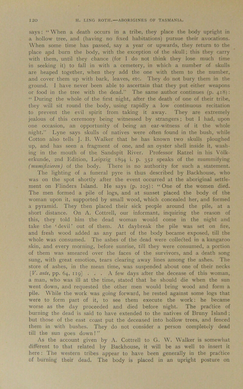 says: “ When a death occurs in a tribe, they place the body upright in a hollow tree, and (having no fixed habitations) pursue their avocations. When some time has passed, say a year or upwards, they return to the place and burn the body, with the exception of the skull; this they carry with them, until they chance (for I do not think they lose much time in seeking it) to fall in with a cemetery, in which a numlier of skulls are heaped together, when they add the one with them to the numlier, and cover them up with bark, leaves, etc. They do not bury them in the ground. I have never been able to ascertain that they put either weapons or food in the tree with the dead.” The same author continues (p. 41 >5j: “ During the whole of the first night, after the death of one of their tribe, they will sit round the body, using rapidly a low continuous recitation to prevent the evil spirit from taking it away. They are extremely jealous of this ceremony being witnessed by strangers; but I had, upon one occasion, an opportunity of being an ear-witness of it the whole night.” Lyne says skulls of natives were often found in the bush, while Cotton also tells J. B. Walker that he has known two skulls ploughed up, and has seen a fragment of one, and an oyster shell inside it, wash- ing in the mouth of the Sandspit River. Professor Ratzel in his Yolk- erkunde, 2nd Edition, Leipzig 1894 i- P- 352 speaks of the mummifying (murnifizieren) of the body. There is no authority for such a. statement. The lighting of a funeral pyre is thus described by Backhouse, who was on the spot shortly after the event occurred at the aboriginal settle- ment on Flinders Island. He says (p. 105): “ One of the women died. The men formed a pile of logs, and at sunset placed the body of the woman upon it, supported by small wood, which concealed her, and formed a pyramid. They then placed their sick people around the pile, at a short distance. On A. Cottrell, our informant, inquiring the reason of this, they told him the dead woman would come in the night and take the ‘devil’ out of them. At daybreak the pile was set on fire, and fresh wood added as any part of the body became exposed, till the whole was consumed. The ashes of the dead were collected in a kangaroo skin, and every morning, before sunrise, till they were consumed, a portion of them was smeared over the faces of the survivors, and a death song sung, with great emotion, tears clearing away lines among the ashes. The store of ashes, in the mean time, was suspended about one of their necks [V. ante, pp. 64, 119] . . . A few days after the decease of this woman, a man, who was ill at the time, stated that he should die when the sun went down, and requested the other men would bring wood and form a pile. While the work was going forward, he rested against some logs that were to form part of it, to see them execute the work: he became worse as the day proceeded and died before night. The practice of burning the dead is said to have extended to the natives of Bruny Island ; but those of the east coast put the deceased into hollow trees, and fenced them in with bushes. They do not consider a person completely dead till the sun goes down! ” As the account given by A. Cottrell to G. W. Walker is somewhat different to that related by Backhouse, it will be as well to insert it here: The western tribes appear to have been generally in the practice of burning their dead. The body is placed in an upright posture on