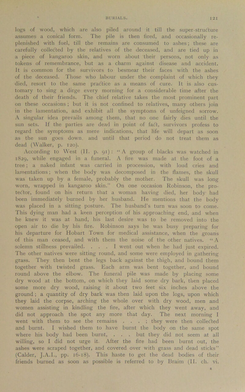 logs of wood, which are also piled around it till the super-strudture assumes a conical form. The pile is then fired, and occasionally re- plenished with fuel, till the remains are consumed to ashes; these are carefully collected by the relatives of the deceased, and are tied up in a piece of kangaroo skin, and worn about their persons, not only as tokens of remembrance, but as a charm against disease and accident. It is common for the survivors to besmear their faces with the ashes of the deceased. Those who labour under the complaint of which they died, resort to the same practice as a means of cure. It is also cus- tomary to sing a dirge every morning for a considerable time after the death of their friends. The chief relative takes the most prominent part on these occasions; but it is not confined to relatives, many others join in the lamentation, and exhibit all the symptoms of unfeigned sorrow. A singular idea prevails among them, that no one fairly dies until the sun sets. If the parties are dead in point of facft, survivors profess to regard the symptoms as mere indications, that life will depart as soon as the sun goes down, and until that period do not treat them as dead (Walker, p. 120). According to West (II. p. 91): “A group of blacks was watched in 1829, while engaged in a funeral. A fire was made at the foot of a tree; a naked infant was carried in procession, with loud cries and lamentations; when the body was decomposed in the flames, the skull was taken up by a female, probably the mother. The skull was long worn, wrapped in kangaroo skin.” On one occasion Robinson, the pro- tector, found on his return that a woman having died, her body had been immediately burned by her husband. He mentions that the body was placed in a sitting posture. The husband’s turn was soon to come. This dying man had a keen perception of his approaching end, and when he knew it was at hand, his last desire was to be removed into the open air to die by his fire. Robinson says he was busy preparing for his departure for Hobart Town for medical assistance, when the groans of this man ceased, and with them the noise of the other natives. “ A solemn stillness prevailed. ... I went out when he had just expired. The other natives were sitting round, and some were employed in gathering grass. They then bent the legs back against the thigh, and bound them together with twisted grass. Each arm was bent together, and bound round above the elbow. The funeral pile was made by placing some dry wood at the bottom, on which they laid some dry bark, then placed some more dry wood, raising it about two feet six inches above the ground ; a quantity of dry bark was then laid upon the logs, upon which they laid the corpse, arching the whole over with dry wood, men and women assisting in kindling the fire, after which they went away, and did not approach the spot any more that day. The next morning I went with them to see the remains . . . ; they were then collected and burnt. I wished them to have burnt the body on the same spot where his body had been burnt, . . . but they did not seem at all willing, so I did not urge it. After the fire had been burnt out, the ashes were scraped together, and covered over with grass and dead sticks” (Calder, J.A.I., pp. 16-18). This haste to get the dead bodies of their friends burned as soon as possible is referred to by Braim (II. ch. vi. R