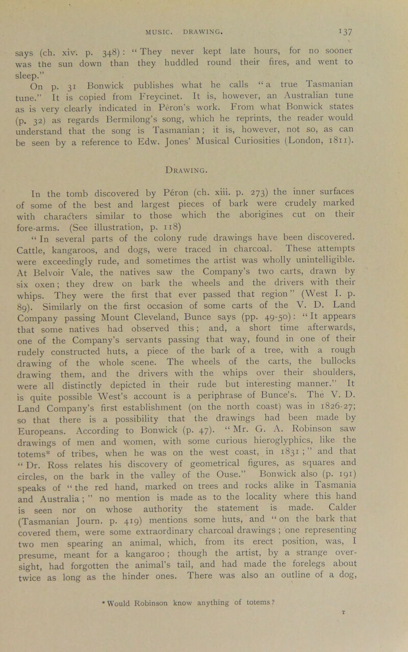 says (ch. xiv. p. 348) : “ They never kept late hours, for no sooner was the sun down than they huddled round their fires, and went to sleep.” On p. 31 Bonwick publishes what he calls “a true Tasmanian tune.” It is copied from Freycinet. It is, however, an Australian tune as is very clearly indicated in Peron’s work. From what Bonwick states (p. 32) as regards Bermilong’s song, which he reprints, the reader would understand that the song is Tasmanian; it is, however, not so, as can be seen by a reference to Edw. Jones’ Musical Curiosities (London, 1811). Drawing. In the tomb discovered by Peron (ch. xiii. p. 273) the inner surfaces of some of the best and largest pieces of bark were crudely marked with characters similar to those which the aborigines cut on their fore-arms. (See illustration, p. 118) “ In several parts of the colony rude drawings have been discovered. Cattle, kangaroos, and dogs, were traced in charcoal. These attempts were exceedingly rude, and sometimes the artist was wholly unintelligible. At Bel voir Vale, the natives saw the Company’s two carts, drawn by six oxen; they drew on bark the wheels and the drivers with their whips. They were the first that ever passed that region” (West I. p. 89). Similarly on the first occasion of some carts of the V. D. Land Company passing Mount Cleveland, Bunce says (pp. 49-50): “ It appears that some natives had observed this; and, a short time afterwards, one of the Company’s servants passing that way, found in one of their rudely constructed huts, a piece of the bark of a tree, with a rough drawing of the whole scene. The wheels of the carts, the bullocks drawing them, and the drivers with the whips over their shoulders, were all distinctly depicted in their rude but interesting manner.” It is quite possible West’s account is a periphrase of Bunce’s. The V. D. Land Company’s first establishment (on the north coast) was in 1826-27; so that there is a possibility that the drawings had been made by Europeans. According to Bonwick (p. 47)- “ Mr. Cj. A. Robinson saw drawings of men and women, with some curious hieroglyphics, like the totems* of tribes, when he was on the west coast, in 1831 ; ” and that “ Dr. Ross relates his discovery of geometrical figures, as squares and circles, on the bark in the valley of the Ouse. Bonwick also (p. 191) speaks of the red hand, marked on trees and locks alike in lasmama and Australia; ” no mention is made as to the locality where this hand is seen nor on whose authority the statement is made. Calder (Tasmanian Journ. p. 419) mentions some huts, and on the bark that covered them, were some extraordinary charcoal drawings ; one representing two men spearing an animal, which, from its erect position, was, I presume, meant for a kangaroo; though the artist, by a strange over- sight, had forgotten the animal’s tail, and had made the forelegs about twice as long as the hinder ones. There was also an outline of a dog, * Would Robinson know anything of totems ?