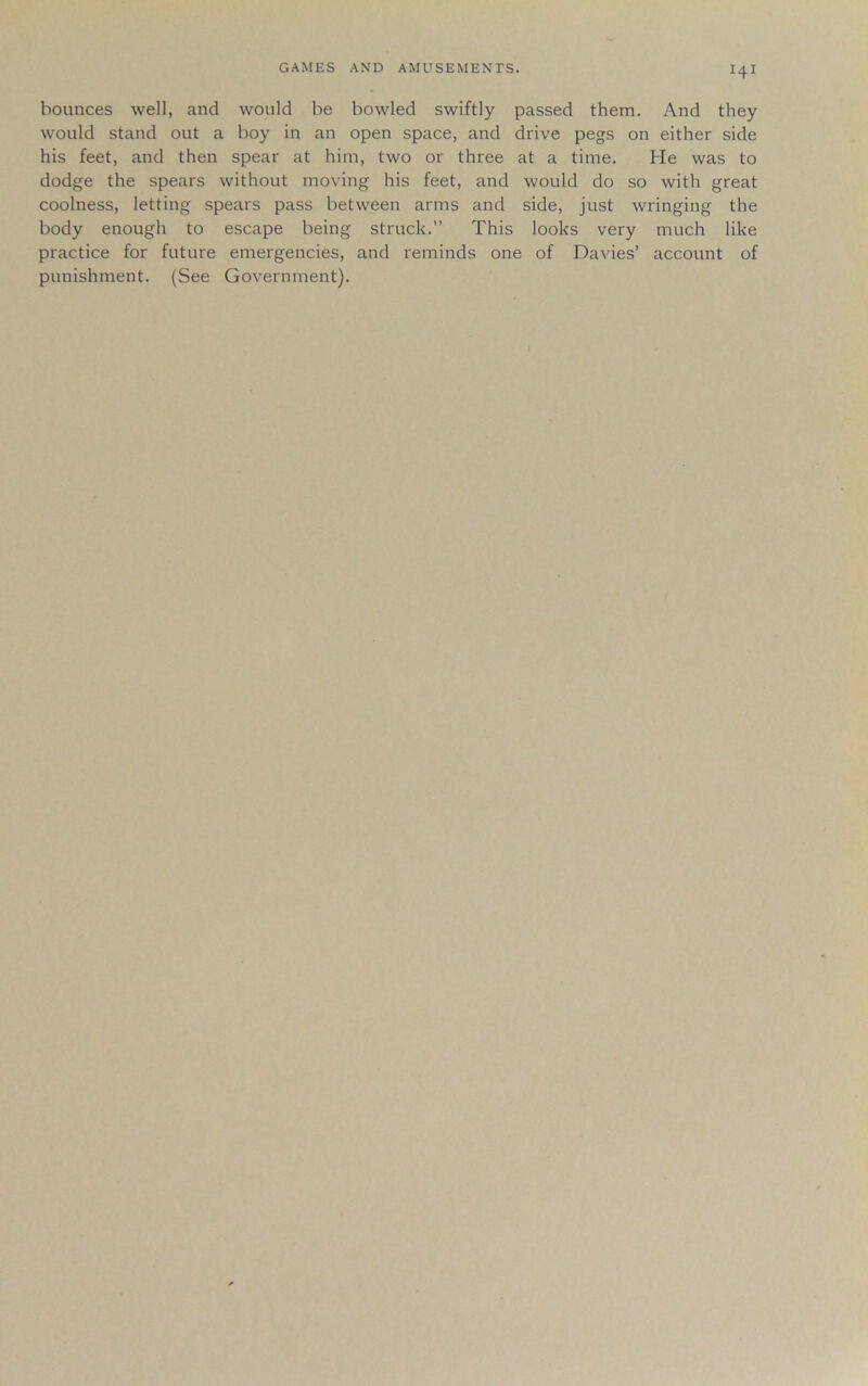 bounces well, and would be bowled swiftly passed them. And they would stand out a boy in an open space, and drive pegs on either side his feet, and then spear at him, two or three at a time. He was to dodge the spears without moving his feet, and would do so with great coolness, letting spears pass between arms and side, just wringing the body enough to escape being struck.” This looks very much like practice for future emergencies, and reminds one of Davies’ account of punishment. (See Government).