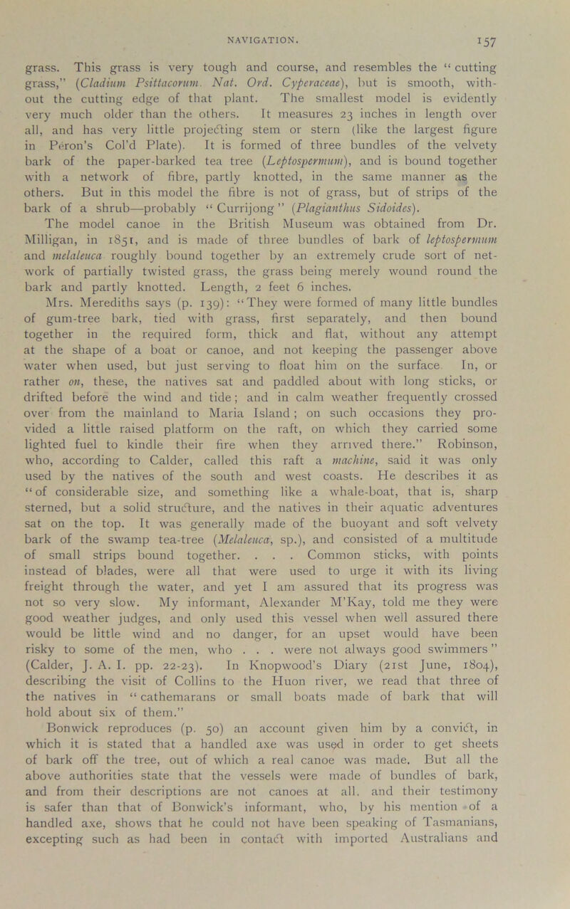 J57 grass. This grass is very tough and course, and resembles the “ cutting grass,” (CIndium Psittacorum. Nat. Ord. Cyperaceae), but is smooth, with- out the cutting edge of that plant. The smallest model is evidently very much older than the others. It measures 23 inches in length over all, and has very little projecting stem or stern (like the largest figure in Peron’s Col’d Plate). It is formed of three bundles of the velvety bark of the paper-barked tea tree (Leptospermum), and is bound together with a network of fibre, partly knotted, in the same manner as the others. But in this model the fibre is not of grass, but of strips of the bark of a shrub—probably “ Currijong ” (Plagianthus Sidoides). The model canoe in the British Museum was obtained from Dr. Milligan, in 1851, and is made of three bundles of bark of leptospermum and melaleuca roughly bound together by an extremely crude sort of net- work of partially twisted grass, the grass being merely wound round the bark and partly knotted. Length, 2 feet 6 inches. Mrs. Merediths says (p. 139): “They were formed of many little bundles of gum-tree bark, tied with grass, first separately, and then bound together in the required form, thick and flat, without any attempt at the shape of a boat or canoe, and not keeping the passenger above water when used, but just serving to float him on the surface In, or rather on, these, the natives sat and paddled about with long sticks, or drifted before the wind and tide; and in calm weather frequently crossed over from the mainland to Maria Island ; on such occasions they pro- vided a little raised platform on the raft, on which they carried some lighted fuel to kindle their fire when they arrived there.” Robinson, who, according to Calder, called this raft a machine, said it was only used by the natives of the south and west coasts. He describes it as “of considerable size, and something like a whale-boat, that is, sharp sterned, but a solid structure, and the natives in their aquatic adventures sat on the top. It was generally made of the buoyant and soft velvety bark of the swamp tea-tree (Melaleuca, sp.), and consisted of a multitude of small strips bound together. . . . Common sticks, with points instead of blades, were all that were used to urge it with its living freight through the water, and yet I am assured that its progress wras not so very slow. My informant, Alexander M’Kay, told me they were good weather judges, and only used this vessel when well assured there would be little wind and no danger, for an upset would have been risky to some of the men, who . . . were not always good swimmers ” (Calder, J. A. I. pp. 22-23). In Knopwood’s Diary (21st June, 1804), describing the visit of Collins to the Huon river, we read that three of the natives in “ cathemarans or small boats made of bark that will hold about six of them.” Bonwick reproduces (p. 50) an account given him by a conviCt, in which it is stated that a handled axe was used in order to get sheets of bark off the tree, out of which a real canoe was made. But all the above authorities state that the vessels were made of bundles of bark, and from their descriptions are not canoes at all. and their testimony is safer than that of Bonwick’s informant, who, by his mention of a handled axe, shows that he could not have been speaking of Tasmanians, excepting such as had been in contaCt with imported Australians and