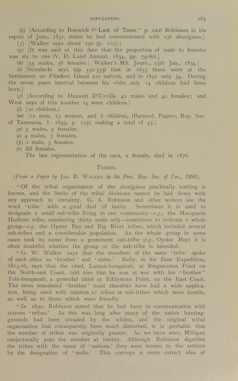 (<;) [According to Bonwick (“ Last of Tasm.” p. 222) Robinson in his report of June, 1831, states he had communicated with 236 aborigines.] (7) [Walker says about 250 (p. 119).] (g) [It was said at this date that the proportion of male to females was six to one (V. D. Land Annual, 1834, PP* 79-80).] (h) [55 males, 56 females; Walker’s MS. Journ., 15th Jan., 1834.] (*) [Strzelecki says (pp. 352-355) that in 1835 there were at the Settlement on Flinders Island 210 natives, and in 1842 only 54. During the seven years interval between his visits only 14 children had been born.] (j) [According to Dumont D’Urville 42 males and 40 females; and West says of this number 14 were children.] (1) [10 children.] (/«) [12 men, 23 women, and 8 children, (Barnard, Papers, Roy. Soc. of Tasmania, I. 1849, p. 105), making a total of 43.] («) 5 males, 9 females. (0) 4 males, 7 females. (p) 1 male, 5 females. (r) All females. The last representative of the race, a female, died in 1876. Tribes. (From a Paper by Jas. B. Walker in the Proc. Roy. Soc. of Tas., 1898). “ Of the tribal organisation of the aborigines practically nothing is known, and the limits of the tribal divisions cannot be laid down with any approach to certainty. G. A. Robinson and other writers use the word ‘ tribe ’ with a good deal of laxity. Sometimes it is used to designate a small sub-tribe living in one community—e.g., the Macquarie Harbour tribe, numbering thirty souls only—sometimes to indicate a whole group—eg. the Oyster Bay and Big River tribes, which included several sub-tribes and a considerable population. As the whole group in some cases took its name from a prominent sub-tribe (e.g., Oyster Bay) it is often doubtful whether the group or the sub-tribe is intended. “ G. W. Walker says that the members of the same ‘ tribe ’ spoke of each other as ‘ brother ’ and ‘ sister.’ Kelly, in his Boat Expedition, 1815-16, says that the chief, Laman-bunganah, at Ringarooma Point on the North-east Coast, told him that he was at war with his “brother” Tolo-bunganah, a powerful chief at Eddystone Point, on the East Coast. The term translated ‘ brother ’ must therefore have had a wide applica- tion. being used with relation to tribes or sub-tribes which were hostile, as well as to those which were friendly. “ In 1830, Robinson stated that he had been in communication with sixteen ‘ tribes.’ As this was long after many of the native hunting- grounds had been invaded by the whites, and the original tribal organisation had consequently been much disturbed, it is probable that the number of tribes was originally greater. As we have seen, Milligan conjecturally puts the number at twenty. Although Robinson dignifies the tribes with the name of ‘ nations,’ they were known to the settlers by the designation of ‘ mobs.’ This conveys a more correCt idea of