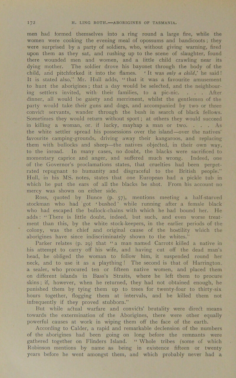 men had formed themselves into a ring round a large fire, while the women were cooking the evening meal of opossums and bandicoots ; they were surprised by a party of soldiers, who, without giving warning, fired upon them as they sat, and rushing up to the scene of slaughter, found there wounded men and women, and a little child crawling near its dying mother. The soldier drove his bayonet through the body of the child, and pitchforked it into the flames. ‘ It was only a child,' he said ! It is stated also,” Mr. Hull adds, “ that it was a favourite amusement to hunt the aborigines ; that a day would be selected, and the neighbour- ing settlers invited, with their families, to a pic-nic. . . . After dinner, all would be gaiety and merriment, whilst the gentlemen of the party would take their guns and dogs, and accompanied by two or three convicff servants, wander through the bush in search of black fellows. Sometimes they would return without sport ; at others they would succeed in killing a woman, or. if lucky, mayhap a man or two. . . . As the white settler spread his possessions over the island—over the natives’ favourite camping-grounds, driving away their kangaroos, and replacing them with bullocks and sheep—the natives objedted, in their own way, to the inroad. In many cases, no doubt, the blacks were sacrificed to momentary caprice and anger, and suffered much wrong. Indeed, one of the Governor’s proclamations states, that cruelties had been perpet- rated repugnant to humanity and disgraceful to the British people.” Hull, in his MS. notes, states that one European had a pickle tub in which he put the ears of all the blacks he shot. From his account no mercy was shown on either side. Ross, quoted by Bunce (p. 57), mentions meeting a half-starved stockman who had got ‘bushed’ while running after a female black who had escaped the bullock-chains with which he had bound her. He adds : “ There is little doubt, indeed, but such, and even worse treat- ment than this, by the white stock-keepers, in the earlier periods of the colony, was the chief and original cause of the hostility which the aborigines have since indiscriminately shown to the whites.” Parker relates (p. 29) that “ a man named Carrots killed a native in his attempt to carry off his wife, and having cut off the dead man’s head, he obliged the woman to follow him, it suspended round her neck, and to use it as a plaything! The second is that of Harrington, a sealer, who procured ten or fifteen native women, and placed them on different islands in Bass’s Straits, where he left them to procure skins; if, however, when he returned, they had not obtained enough, he punished them by tying them up to trees for twenty-four to thirty-six hours together, flogging them at intervals, and he killed them not infrequently if they proved stubborn.” But while acftual warfare and conviifts’ brutality were direct means towards the extermination of the Aborigines, there were other equally powerful causes at work in wiping them off the face of the earth. According to Calder, a rapid and remarkable declension of the numbers of the aborigines had been going on long before the remnants were gathered together on Flinders Island. “ Whole tribes (some of which Robinson mentions by name as being in existence fifteen or twenty years before he went amongst them, and which probably never had a