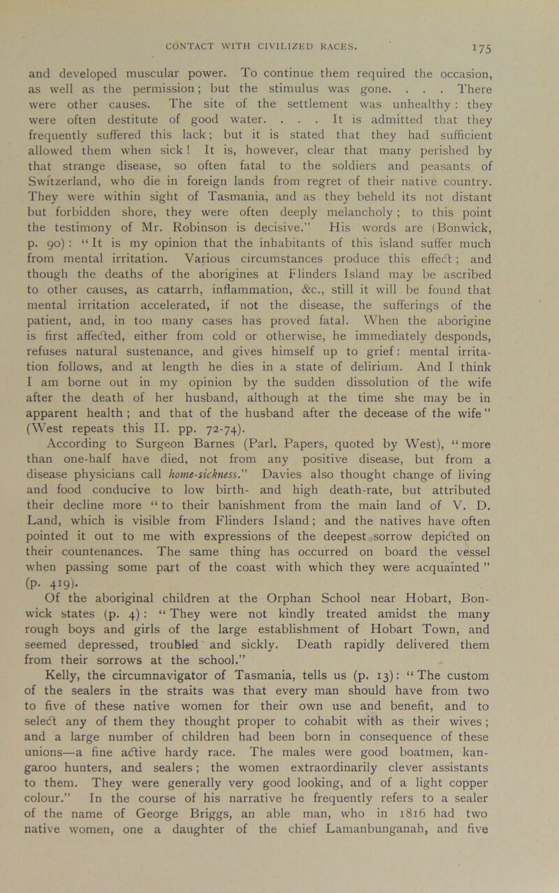 and developed muscular power. To continue them required the occasion, as well as the permission; but the stimulus was gone. . . . There were other causes. The site of the settlement was unhealthy : they were often destitute of good water. ... It is admitted that they frequently suffered this lack; but it is stated that they had sufficient allowed them when sick ! It is, however, clear that many perished by that strange disease, so often fatal to the soldiers and peasants of Switzerland, who die in foreign lands from regret of their native country. They were within sight of Tasmania, and as they beheld its not distant but forbidden shore, they were often deeply melancholy ; to this point the testimony of Mr. Robinson is decisive.” His words are (Bonwick, p. 90) : “ It is my opinion that the inhabitants of this island suffer much from mental irritation. Various circumstances produce this effedt ; and though the deaths of the aborigines at Blinders Island may be ascribed to other causes, as catarrh, inflammation, &c., still it will be found that mental irritation accelerated, if not the disease, the sufferings of the patient, and, in too many cases has proved fatal. When the aborigine is first affedted, either from cold or otherwise, he immediately desponds, refuses natural sustenance, and gives himself up to grief: mental irrita- tion follows, and at length he dies in a state of delirium. And I think I am borne out in my opinion by the sudden dissolution of the wife after the death of her husband, although at the time she may be in apparent health ; and that of the husband after the decease of the wife ” (West repeats this II. pp. 72-74). According to Surgeon Barnes (Pari. Papers, quoted by West), “more than one-half have died, not from any positive disease, but from a disease physicians call homesickness.” Davies also thought change of living and food conducive to low birth- and high death-rate, but attributed their decline more “ to their banishment from the main land of V. D. Land, which is visible from Flinders Island; and the natives have often pointed it out to me with expressions of the deepest sorrow depidted on their countenances. The same thing has occurred on board the vessel when passing some part of the coast with which they were acquainted ” (p. 419). Of the aboriginal children at the Orphan School near Hobart, Bon- wick states (p. 4) : “ They were not kindly treated amidst the many rough boys and girls of the large establishment of Hobart Town, and seemed depressed, troubled and sickly. Death rapidly delivered them from their sorrows at the school.” Kelly, the circumnavigator of Tasmania, tells us (p. 13): “The custom of the sealers in the straits was that every man should have from two to five of these native women for their own use and benefit, and to seledt any of them they thought proper to cohabit with as their wives; and a large number of children had been born in consequence of these unions—a fine adtive hardy race. The males were good boatmen, kan- garoo hunters, and sealers; the women extraordinarily clever assistants to them. They were generally very good looking, and of a light copper colour.” In the course of his narrative he frequently refers to a sealer of the name of George Briggs, an able man, who in 1816 had two native women, one a daughter of the chief Lamanbunganah, and five