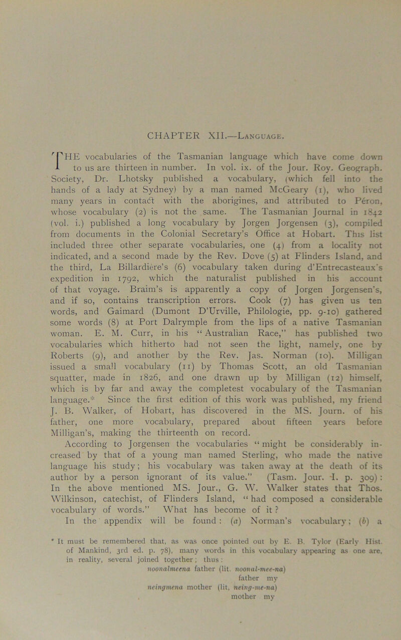 CHAPTER XII.—Language. THE vocabularies of the Tasmanian language which have come down A to us are thirteen in number. In vol. ix. of the Jour. Roy. Geograph. Society, Dr. Lhotsky published a vocabulary, (which fell into the hands of a lady at Sydney) by a man named McGeary (i), who lived many years in contadf with the aborigines, and attributed to Peron, whose vocabulary (2) is not the same. The Tasmanian Journal in 1842 (vol. i.) published a long vocabulary by Jorgen Jorgensen (3), compiled from documents in the Colonial Secretary’s Office at Hobart. This list included three other separate vocabularies, one (4) from a locality not indicated, and a second made by the Rev. Dove (5) at Flinders Island, and the third, La Billardiere’s (6) vocabulary taken during d’Entrecasteaux's expedition in 1792, which the naturalist published in his account of that voyage. Braim’s is apparently a copy of Jorgen Jorgensen’s, and if so, contains transcription errors. Cook (7) has given us ten words, and Gaimard (Dumont D’Urville, Philologie, pp. 9-10) gathered some words (8) at Port Dalrymple from the lips of a native Tasmanian woman. E. M. Curr, in his “ Australian Race,” has published two vocabularies which hitherto had not seen the light, namely, one by Roberts (9), and another by the Rev. Jas. Norman (10). Milligan issued a small vocabulary (11) by Thomas Scott, an old Tasmanian squatter, made in 1826, and one drawn up by Milligan (12) himself, which is by far and away the completest vocabulary of the Tasmanian language.* Since the first edition of this work was published, my friend J. B. Walker, of Hobart, has discovered in the MS. Journ. of his father, one more vocabulary, prepared about fifteen years before Milligan’s, making the thirteenth on record. According to Jorgensen the vocabularies “ might be considerably in- creased by that of a young man named Sterling, who made the native language his study; his vocabulary was taken away at the death of its author by a person ignorant of its value.” (Tasm. Jour. -1. p. 309) : In the above mentioned MS. Jour., G. W. Walker states that Thos. Wilkinson, catechist, of Flinders Island, “ had composed a considerable vocabulary of words.” What has become of it ? In the appendix will be found: (a) Norman’s vocabulary; (b) a * It must be remembered that, as was once pointed out by E. B. Tylor (Early Hist, of Mankind, 3rd ed. p. 78), many words in this vocabulary appearing as one are, in reality, several joined together; thus: noonalmcena father (lit. noomil-mee-na) father my neingmena mother (lit, neing-me-na) mother my