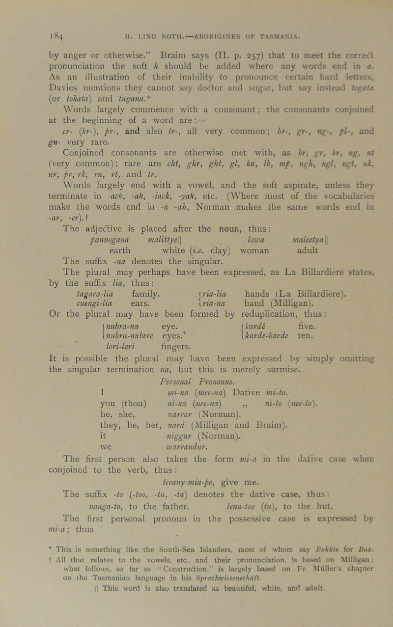 by anger or otherwise.” Braim says (II. p. 257) that to meet the correcft pronunciation the soft h should be added where any words end in a. As an illustration of their inability to pronounce certain hard letters, Davies mentions they cannot say dodtor and sugar, but say instead togata (or tokata) and tugana.* Words largely commence with a consonant; the consonants conjoined at the beginning of a word are:— cr- (hr-), pv-, and also tv-, all very common; hr-, gr-, ng-, pi-, and gn- very rare. Conjoined consonants are otherwise met with, as br, gr, hr, ng, nt (very common); rare are cht, ghr, ght, gl, hi, lb, mp, ngh, ngl, ngt, nk, nr, pv, rk, rn, rt, and tv. Words largely end with a vowel, and the soft aspirate, unless they terminate in -ach, -ah, -lack, -yah, etc. (Where most of the vocabularies make the words end in -a -ah, Norman makes the same words end in -ar, -er).\ The adjetftive is placed after the noun, thus: pannogana malittye\\ Iowa maleetya earth white (i.e. clay) woman adult The suffix -na denotes the singular. The plural may perhaps have been expressed, as La Billardiere states, by the suffix lia, thus: tagara-lia family. ria-lia hands (La Billardiere). cuengi-lia ears. na-na hand (Milligan). Or the plural may have been formed by reduplication, thus: j nubra-na eye. harde five. \ nubvu-nubeve eyes.* karde-harde ten. lori-lori fingers. It is possible the plural may have been expressed by simply omitting the singular termination na, but this is merely surmise. Personal Pronouns. I mi-na (rnet-na) Dative mi-to. you (thou) ni-na (nee-na) ,, ni-to (nee-to). he, she, navrar (Norman). they, he, her, nard (Milligan and Braim). it niggur (Norman). we warrandur. The first person also takes the form tni-a in the dative case when conjoined to the verb, thus: tceany-mia-pe, give me. The suffix -to (-too, -tu, -ta) denotes the dative case, thus: nanga-to, to the father. lenu-too (tu), to the hut. The first personal pronoun in the possessive case is expressed by mi-a; thus * This is something like the South-Sea Islanders, most of whom say Bokkis for Box. t All that relates to the vowels, etc., and their pronunciation, is based on Milligan ; what follows, so far as  Constru&ion, is largely based on Fr. Muller’s chapter on the Tasmanian language in his Sprachwissenschaft. || This word is also translated as beautiful, white, and adult.