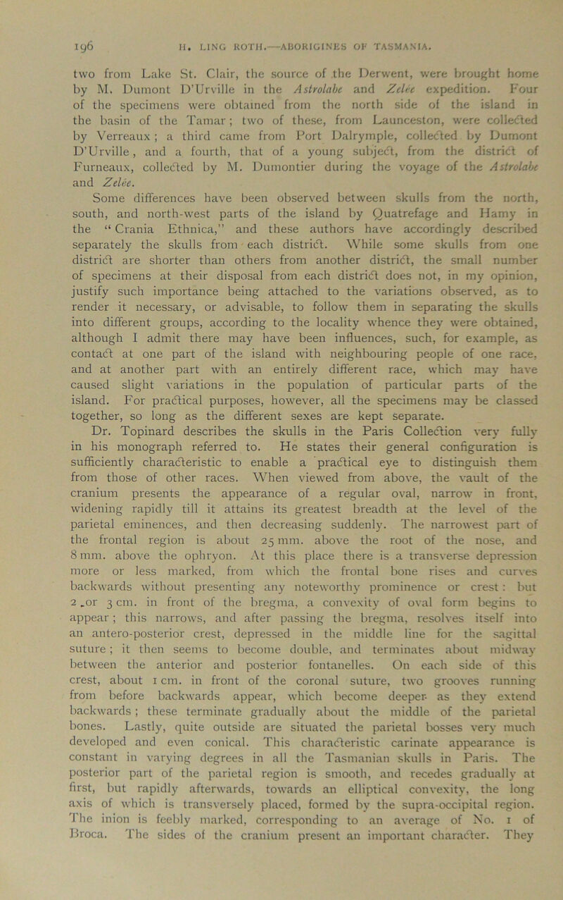 two from Lake St. Clair, the source of the Derwent, were brought home by M. Dumont D’Urville in the Astrolabe and Zelee expedition. Four of the specimens were obtained from the north side of the island in the basin of the Tamar; two of these, from Launceston, were collected by Verreaux ; a third came from Port Dalrymple, collected by Dumont D’Urville, and a fourth, that of a young subject, from the district of Furneaux, collected by M. Dumontier during the voyage of the Astrolabe and Zelee. Some differences have been observed between skulls from the north, south, and north-west parts of the island by Quatrefage and Hamy in the “ Crania Ethnica,” and these authors have accordingly described separately the skulls from each district. While some skulls from one district are shorter than others from another distrieft, the small number of specimens at their disposal from each district does not, in my opinion, justify such importance being attached to the variations observed, as to render it necessary, or advisable, to follow them in separating the skulls into different groups, according to the locality whence they were obtained, although I admit there may have been influences, such, for example, as contadt at one part of the island with neighbouring people of one race, and at another part with an entirely different race, which may have caused slight variations in the population of particular parts of the island. For practical purposes, however, all the specimens may be classed together, so long as the different sexes are kept separate. Dr. Topinard describes the skulls in the Paris Collection very fully in his monograph referred to. He states their general configuration is sufficiently characteristic to enable a practical eye to distinguish them from those of other races. When viewed from above, the vault of the cranium presents the appearance of a regular oval, narrow in front, widening rapidly till it attains its greatest breadth at the level of the parietal eminences, and then decreasing suddenly. The narrowest part of the frontal region is about 25 mm. above the root of the nose, and 8 mm. above the ophryon. At this place there is a transverse depression more or less marked, from which the frontal bone rises and curves backwards without presenting any noteworthy prominence or crest : but 2 .or 3 cm. in front of the bregma, a convexity of oval form begins to appear; this narrows, and after passing the bregma, resolves itself into an antero-posterior crest, depressed in the middle line for the sagittal suture ; it then seems to become double, and terminates about midway between the anterior and posterior fontanelles. On each side of this crest, about 1 cm. in front of the coronal suture, two grooves running from before backwards appear, which become deeper- as they extend backwards ; these terminate gradually about the middle of the parietal bones. Lastly, quite outside are situated the parietal bosses very much developed and even conical. This charaifteristic carinate appearance is constant in varying degrees in all the Tasmanian skulls in Paris. The posterior part of the parietal region is smooth, and recedes gradually at first, but rapidly afterwards, towards an elliptical convexity, the long axis of which is transversely placed, formed by the supra-occipital region. The inion is feebly marked, corresponding to an average of No. 1 of Broca. The sides of the cranium present an important character. They