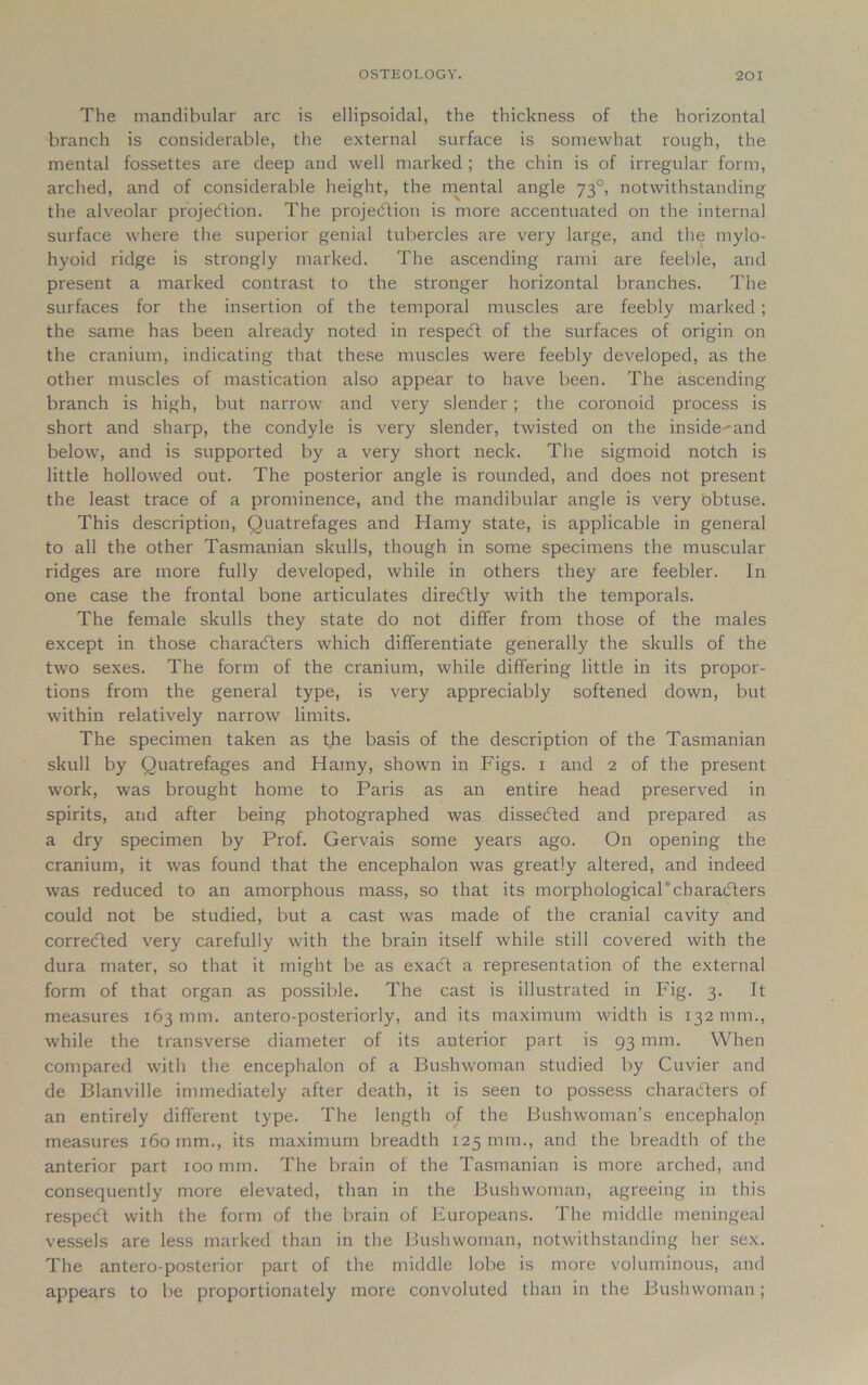 The mandibular arc is ellipsoidal, the thickness of the horizontal branch is considerable, the external surface is somewhat rough, the mental fossettes are deep and well marked ; the chin is of irregular form, arched, and of considerable height, the mental angle 730, notwithstanding the alveolar projection. The projection is more accentuated on the internal surface where the superior genial tubercles are very large, and the mylo- hyoid ridge is strongly marked. The ascending rami are feeble, and present a marked contrast to the stronger horizontal branches. The surfaces for the insertion of the temporal muscles are feebly marked ; the same has been already noted in respeCt of the surfaces of origin on the cranium, indicating that these muscles were feebly developed, as the other muscles of mastication also appear to have been. The ascending branch is high, but narrow and very slender; the coronoid process is short and sharp, the condyle is very slender, twisted on the inside-and below, and is supported by a very short neck. The sigmoid notch is little hollowed out. The posterior angle is rounded, and does not present the least trace of a prominence, and the mandibular angle is very bbtuse. This description, Quatrefages and Hamy state, is applicable in general to all the other Tasmanian skulls, though in some specimens the muscular ridges are more fully developed, while in others they are feebler. In one case the frontal bone articulates direcftly with the temporals. The female skulls they state do not differ from those of the males except in those characters which differentiate generally the skulls of the two sexes. The form of the cranium, while differing little in its propor- tions from the general type, is very appreciably softened down, but within relatively narrow limits. The specimen taken as the basis of the description of the Tasmanian skull by Quatrefages and Hamy, shown in Figs. 1 and 2 of the present work, was brought home to Paris as an entire head preserved in spirits, and after being photographed was dissecfted and prepared as a dry specimen by Prof. Gervais some years ago. On opening the cranium, it was found that the encephalon was greatly altered, and indeed was reduced to an amorphous mass, so that its morphological'characters could not be studied, but a cast was made of the cranial cavity and corrected very carefully with the brain itself while still covered with the dura mater, so that it might be as exact a representation of the external form of that organ as possible. The cast is illustrated in Fig. 3. It measures 163 mm. antero-posteriorly, and its maximum width is 132 mm., while the transverse diameter of its anterior part is 93 mm. When compared with the encephalon of a Bushwoman studied by Cuvier and de Blanville immediately after death, it is seen to possess characters of an entirely different type. The length of the Bush woman’s encephalon measures 160 mm., its maximum breadth 125 mm., and the breadth of the anterior part 100 mm. The brain of the Tasmanian is more arched, and consequently more elevated, than in the Bushwoman, agreeing in this respect with the form of the brain of Europeans. The middle meningeal vessels are less marked than in the Bushwoman, notwithstanding her sex. The antero-posterior part of the middle lobe is more voluminous, and appears to be proportionately more convoluted than in the Bushwoman;