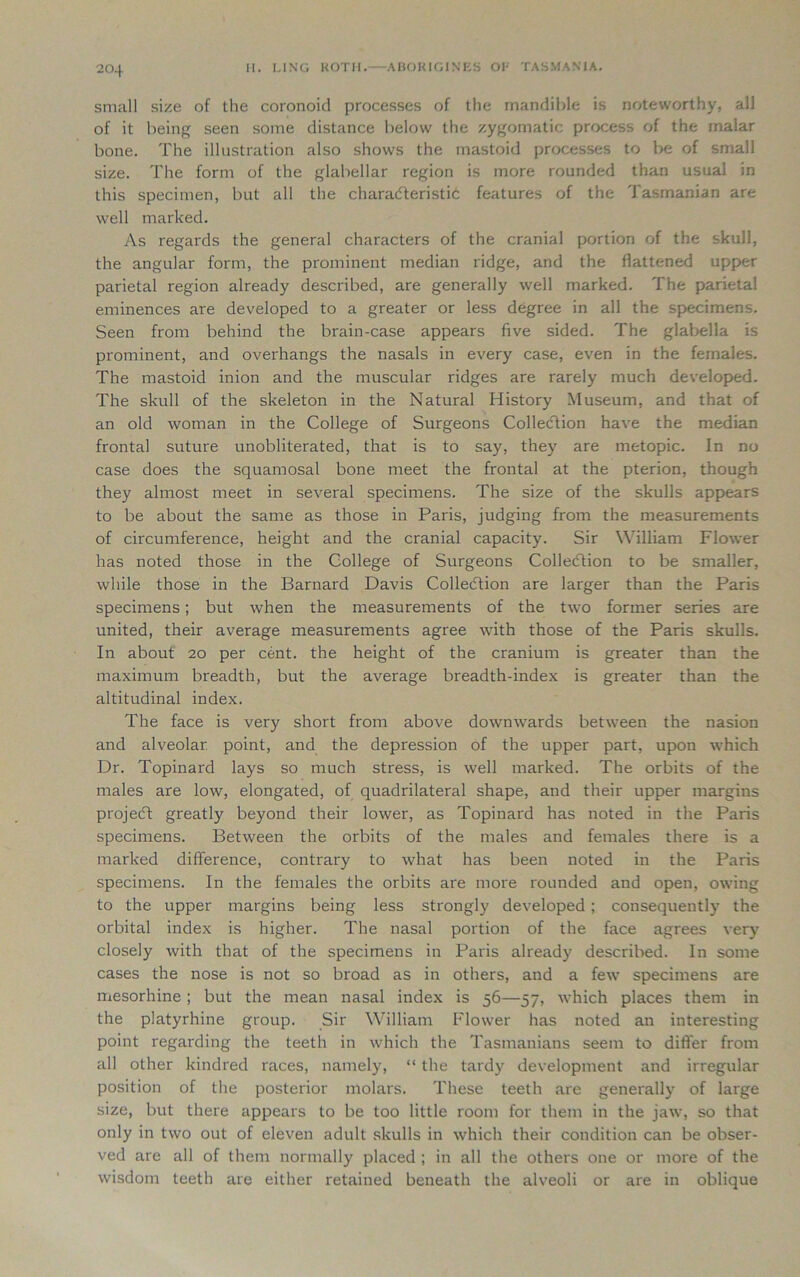 small size of the coronoid processes of the mandible is noteworthy, all of it being seen some distance below the zygomatic process of the malar bone. The illustration also shows the mastoid processes to be of small size. The form of the glabellar region is more rounded than usual in this specimen, but all the characteristic features of the Tasmanian are well marked. As regards the general characters of the cranial portion of the skull, the angular form, the prominent median ridge, and the flattened upper parietal region already described, are generally well marked. The parietal eminences are developed to a greater or less degree in all the specimens. Seen from behind the brain-case appears five sided. The glabella is prominent, and overhangs the nasals in every case, even in the females. The mastoid inion and the muscular ridges are rarely much developed. The skull of the skeleton in the Natural History Museum, and that of an old woman in the College of Surgeons Collection have the median frontal suture unobliterated, that is to say, they are metopic. In no case does the squamosal bone meet the frontal at the pterion, though they almost meet in several specimens. The size of the skulls appears to be about the same as those in Paris, judging from the measurements of circumference, height and the cranial capacity. Sir William Flower has noted those in the College of Surgeons Collection to be smaller, while those in the Barnard Davis Collection are larger than the Paris specimens; but when the measurements of the two former series are united, their average measurements agree with those of the Paris skulls. In about 20 per cent, the height of the cranium is greater than the maximum breadth, but the average breadth-index is greater than the altitudinal index. The face is very short from above downwards between the nasion and alveolar point, and the depression of the upper part, upon which Dr. Topinard lays so much stress, is well marked. The orbits of the males are low, elongated, of quadrilateral shape, and their upper margins project greatly beyond their lower, as Topinard has noted in the Paris specimens. Between the orbits of the males and females there is a marked difference, contrary to what has been noted in the Paris specimens. In the females the orbits are more rounded and open, owing to the upper margins being less strongly developed ; consequently the orbital index is higher. The nasal portion of the face agrees very closely with that of the specimens in Paris already described. In some cases the nose is not so broad as in others, and a few specimens are mesorhine ; but the mean nasal index is 56—57, which places them in the platyrhine group. Sir William Flower has noted an interesting point regarding the teeth in which the Tasmanians seem to differ from all other kindred races, namely, “ the tardy development and irregular position of the posterior molars. These teeth are generally of large size, but there appears to be too little room for them in the jaw, so that only in two out of eleven adult skulls in which their condition can be obser- ved are all of them normally placed ; in all the others one or more of the wisdom teeth are either retained beneath the alveoli or are in oblique