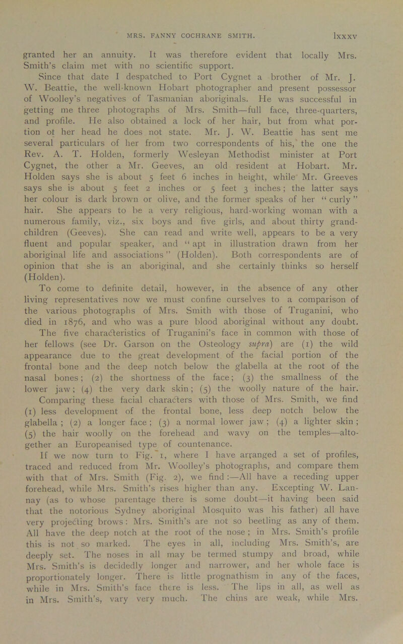 granted her an annuity. It was therefore evident that locally Mrs. Smith’s claim met with no scientific support. Since that date I despatched to Port Cygnet a brother of Mr. J. W. Beattie, the well-known Hobart photographer and present possessor of Woolley’s negatives of Tasmanian aboriginals. He was successful in getting me three photographs of Mrs. Smith—full face, three-quarters, and profile. He also obtained a lock of her hair, but from what por- tion ot her head he does not state. Mr. J. W. Beattie has sent me several particulars of her from two correspondents of his, the one the Rev. A. T. Holden, formerly Wesleyan Methodist minister at Port Cygnet, the other a Mr. Geeves, an old resident at Hobart. Mr. Holden says she is about 5 feet 6 inches in height, while Mr. Greeves says she is about 5 feet 2 inches or 5 feet 3 inches; the latter says her colour is dark brown or olive, and the former speaks of her “ curly ” hair. She appears to be a very religious, hard-working woman with a numerous family, viz., six boys and five girls, and about thirty grand- children (Geeves). She can read and write well, appears to be a very fluent and popular speaker, and “ apt in illustration drawn from her aboriginal life and associations ” (Holden). Both correspondents are of opinion that she is an aboriginal, and she certainly thinks so herself (Holden). To come to definite detail, however, in the absence of any other living representatives now we must confine ourselves to a comparison of the various photographs of Mrs. Smith with those of Truganini, who died in 1876, and who was a pure blood aboriginal without any doubt. The five characteristics of Truganini’s face in common with those of her fellows (see Dr. Garson on the Osteology supra) are (1) the wild appearance due to the great development of the facial portion of the frontal bone and the deep notch below the glabella at the root of the nasal bones; (2) the shortness of the face; (3) the smallness of the lower jaw; (4) the very dark skin; (5) the woolly nature of the hair. Comparing these facial characters with those of Mrs. Smith, we find (1) less development of the frontal bone, less deep notch below the glabella ; (2) a longer face; (3) a normal lower jaw ; (4) a lighter skin ; (5) the hair woolly on the forehead and wavy on the temples—alto- gether an Europeanised type of countenance. If we now turn to Fig. 1, where I have arranged a set of profiles, traced and reduced from Mr. Woolley’s photographs, and compare them with that of Mrs. Smith (Fig. 2), we find All have a receding upper forehead, while Mrs. Smith’s rises higher than any. Excepting W. Lan- nay (as to whose parentage there is some doubt—it having been said that the notorious Sydney aboriginal Mosquito was his father) all have very projecting brows: Mrs. Smith’s are not so beetling as any of them. All have the deep notch at the root of the nose ; in Mrs. Smith’s profile this is not so marked. The eyes in all, including Mrs. Smith’s, are deeply set. The noses in all may be termed stumpy and broad, while Mrs. Smith’s is decidedly longer and narrower, and her whole face is proportionately longer. There is little prognathism in any of the faces, while in Mrs. Smith’s face there is less. The lips in all, as well as in Mrs. Smith’s, vary very much. The chins are weak, while Mrs.