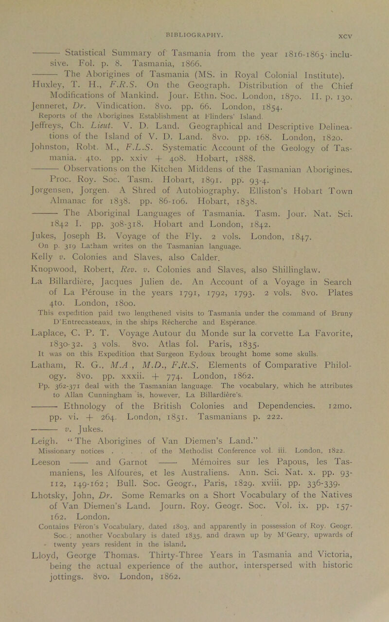 Statistical Summary of Tasmania from the year 1816-1865 inclu- sive. Fol. p. 8. Tasmania, 1866. The Aborigines of Tasmania (MS. in Royal Colonial Institute). Huxley, T. H., F.R.S. On the Geograph. Distribution of the Chief Modifications of Mankind. Jour. Ethn. Soc. London, 1870. II. p. 130. Jenneret, Dr. Vindication. 8vo. pp. 66. London, 1854. Reports of the Aborigines Establishment at Flinders’ Island. Jeftreys, Ch. Lieut. V. D. Land. Geographical and Descriptive Delinea- tions of the Island of V. D. Land. 8vo. pp. 168. London, 1820. Johnston, Robt. M., F.L.S. Systematic Account of the Geology of Tas- mania. 4to. pp. xxiv + 408. Hobart, 1888. Observations on the Kitchen Middens of the Tasmanian Aborigines. Proc. Roy. Soc. Tasm. Hobart, 1891. pp. 93-4. Jorgensen, Jorgen. A Shred of Autobiography. Elliston’s Hobart Town Almanac for 1838. pp. 86-106. Hobart, 1838. The Aboriginal Languages of Tasmania. Tasm. Jour. Nat. Sci. 1842 I. pp. 308-318. Hobart and London, 1842. Jukes, Joseph B. Voyage of the Fly. 2 vols. London, 1847. On p. 319 Latham writes on the Tasmanian language. Kelly v. Colonies and Slaves, also Calder. Knopwood, Robert, Rev. v. Colonies and Slaves, also Shillinglaw. La Billardiere, Jacques Julien de. An Account of a Voyage in Search of La Perouse in the years 1791, 1792, 1793. 2 vols. 8vo. Plates 4to. London, 1800. This expedition paid two lengthened visits to Tasmania under the command of Bruny D’Entrecasteaux, in the ships Recherche and Esperance. Laplace, C. P. T. Voyage Autour du Monde sur la corvette La Favorite, 1830-32. 3 vols. 8vo. Atlas fol. Paris, 1835. It was on this Expedition that Surgeon Eydoux brought home some skulls. Latham, R. G., M.A , M.D., F.R.S. Elements of Comparative Philol- ogy. 8vo. pp. xxxii. 774- London, 1862. Pp. 362-371 deal with the Tasmanian language. The vocabulary, which he attributes to Allan Cunningham is, however, La Billardi^re’s. Ethnology of the British Colonies and Dependencies. 121110. pp. vi. -f- 264. London, 1851. Tasmanians p. 222. v. Jukes. Leigh. “The Aborigines of Van Diemen’s Land.” Missionary notices .... of the Methodist Conference vol. iii. London, 1822. Leeson and Garnot Memoires sur les Papous, les Tas- maniens, les Alfoures, et les Australiens. Ann. Sci. Nat. x. pp. 93- 112, 149-162; Bull. Soc. Geogr., Paris, 1829. xviii. pp. 336-339. Lhotsky, John, Dr. Some Remarks on a Short Vocabulary of the Natives of Van Diemen’s Land. Journ. Roy. Geogr. Soc. Vol. ix. pp. 157- 162. London. Contains Peron’s Vocabulary, dated 1803, and apparently in possession of Roy. Geogr. Soc.; another Vocabulary is dated 1835, and drawn up by M’Geary, upwards of - twenty years resident in the island. Lloyd, George Thomas. Thirty-Three Years in Tasmania and Victoria, being the actual experience of the author, interspersed with historic jottings. 8vo. London, 1862.