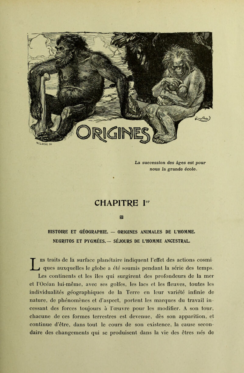 La succession des âges est pour nous la grande école. CHAPITRE HISTOIRE ET GÉOGRAPHIE. — ORIGINES ANIMALES DE L’HOMME. NEGRITOS ET PYGMÉES.— SÉJOURS DE L’HOMME ANCESTRAL. Les traits de la surface planétaire indiquent l’effet des actions cosmi ques auxquelles le globe a été soumis pendant la série des temps. Les continents et les îles qui surgirent des profondeurs de la mer et l’Océan lui-même, avec ses golfes, les lacs et les fleuves, toutes les individualités géographiques de la Terre en leur variété infinie de nature, de phénomènes et d’aspect, portent les marques du travail in- cessant des forces toujours à l’œuvre pour les modifier. A son tour, chacune de ces formes terrestres est devenue, dès son apparition, et continue d’être, dans tout le cours de son existence, la cause secon- daire des changements qui se produisent dans la vie des êtres nés de