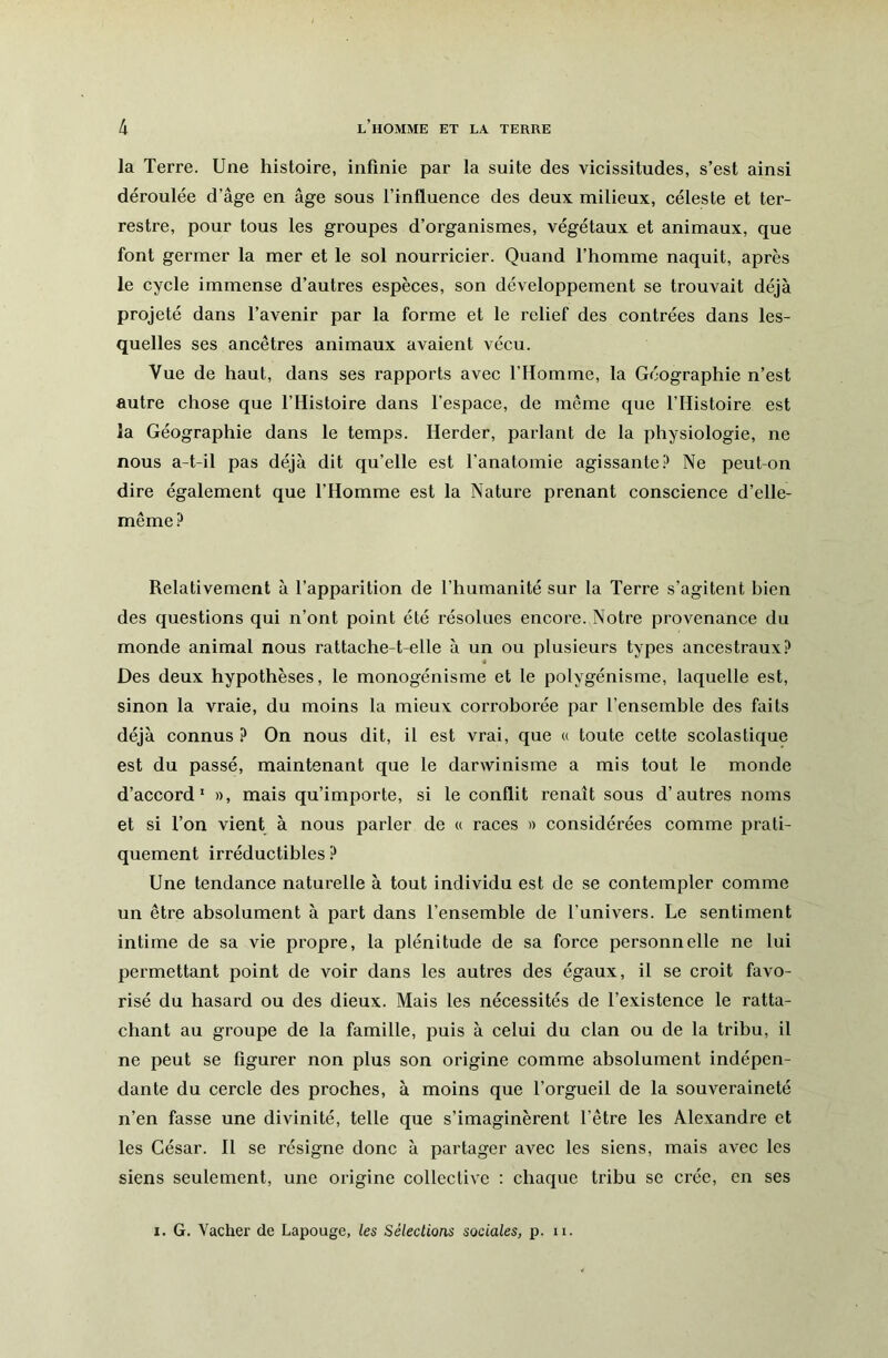 la Terre. Une histoire, infinie par la suite des vicissitudes, s’est ainsi déroulée d’âge en âge sous l’influence des deux milieux, céleste et ter- restre, pour tous les groupes d’organismes, végétaux et animaux, que font germer la mer et le sol nourricier. Quand l’homme naquit, après le cycle immense d’autres espèces, son développement se trouvait déjà projeté dans l’avenir par la forme et le relief des contrées dans les- quelles ses ancêtres animaux avaient vécu. Vue de haut, dans ses rapports avec l’Homme, la Géographie n’est autre chose que l’Histoire dans l’espace, de même que l’Histoire est la Géographie dans le temps. Herder, parlant de la physiologie, ne nous a-t-il pas déjà dit qu’elle est l’anatomie agissante.^ Ne peut-on dire également que l’Homme est la Nature prenant conscience d’elle- même? Relativement à l’apparition de l’humanité sur la Terre s’agitent bien des questions qui n’ont point été résolues encore. Notre provenance du monde animal nous rattache-t-elle à un ou plusieurs types ancestraux? Des deux hypothèses, le monogénisme et le polygénisme, laquelle est, sinon la vraie, du moins la mieux corroborée par l’ensemble des faits déjà connus ? On nous dit, il est vrai, que « toute cette scolastique est du passé, maintenant que le darwinisme a mis tout le monde d’accord’ », mais qu’importe, si le conflit renaît sous d’autres noms et si Ton vient à nous parler de « races » considérées comme prati- quement irréductibles ? Une tendance naturelle à tout individu est de se contempler comme un être absolument à part dans l’ensemble de l’univers. Le sentiment intime de sa vie propre, la plénitude de sa force personnelle ne lui permettant point de voir dans les autres des égaux, il se croit favo- risé du hasard ou des dieux. Mais les nécessités de l’existence le ratta- chant au groupe de la famille, puis à celui du clan ou de la tribu, il ne peut se figurer non plus son origine comme absolument indépen- dante du cercle des proches, à moins que l’orgueil de la souveraineté n’en fasse une divinité, telle que s’imaginèrent l’être les Alexandre et les César. H se résigne donc à partager avec les siens, mais avec les siens seulement, une origine collective : chaque tribu se crée, en ses