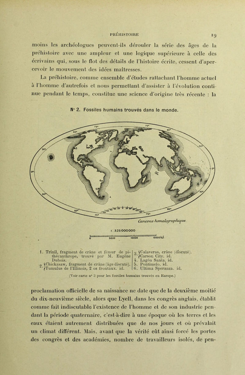 PRÉIIISTOIIIE moins les archéologues peuvent-ils dérouler la série des âges de la préhistoire avec une ampleur et une logique supérieure à celle des écrivains qui, sous le flot des détails de l’histoire écrite, cessent d’aper- cevoir le mouvement des idées maîtresses. La préhistoire, comme ensemhle d’études rattachant l’homme actuel à l’homme d’autrefois et nous permettant d’assister à l’évolution conti- nue pendant le temps, constitue une science d’origine très récente : la N° 2. Fossiles humains trouvés dans le monde. Canevas homjoloffrxiphu^ue 0 1: 325000000 5000 10000 15000 Kil 1. Trinil, fragment de crâne et fémur de pi- thécanthroiie, trouvé par M. Eugène iJubois. 2 ^Chickasaw, fragment de crâne (âge discuté). yTumulus de l’Illinois, 2 os frontaux, id. O ICalaveras, crâne (discuté). 7Carson City. id. 4. Lagôa Santa, id. 5. Pontimelo. id. G. Ultima Speranza. id. (Voir carte Q“ 3 pour les fossiles humains trouvés en Europe.) proclamation officielle de sa naissance ne date que de la deuxième moitié du dix-neuvième siècle, alors que Lyell, dans les congrès anglais, établit comme fait indiscutable l’existence de l’homme et de son industrie pen- dant la période quaternaire, c’est-à-dire à une époque où les terres et les eaux étaient autrement distribuées que de nos jours et où prévalait un climat différent. Mais, avant que la vérité eût ainsi forcé les portes des congrès et des académies, nombre de travailleurs isolés, de pen-