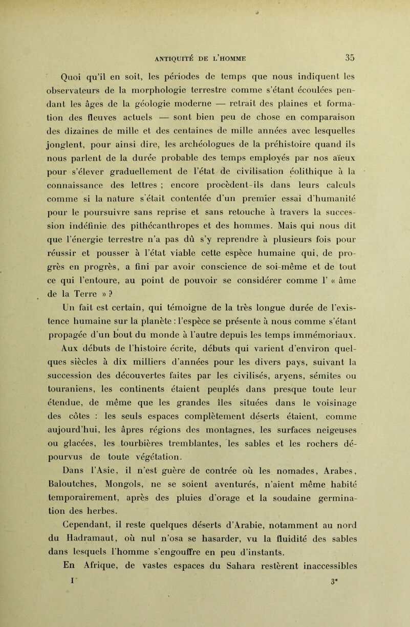 Quoi qu’il en soit, les périodes de temps que nous indiquent les observateurs de la morphologie terrestre comme s’étant écoulées pen- dant les âges de la géologie moderne — retrait des plaines et forma- tion des fleuves actuels — sont bien peu de chose en comparaison des dizaines de mille et des centaines de mille années avec lesquelles jonglent, pour ainsi dire, les archéologues de la préhistoire quand ils nous parlent de la durée probable des temps employés par nos aïeux pour s’élever graduellement de l’état de civilisation éolithique à la connaissance des lettres ; encore procèdent-ils dans leurs calculs comme si la nature s'était contentée d’un premier essai d’humanité pour le poursuivre sans reprise et sans retouche à travers la succes- sion indéfinie des pithécanthropes et des hommes. Mais qui nous dit que l’énergie terrestre n’a pas dû s’y reprendre à plusieurs fois pour réussir et pousser à l’état viable cette espèce humaine qui, de pro- grès en progrès, a fini par avoir conscience de soi-même et de tout ce qui l’entoure, au point de pouvoir se considérer comme 1’ « âme de la Terre » ? Un fait est certain, qui témoigne de la très longue durée de l’exis- tence humaine sur la planète : l’espèce se présente à nous comme s’étant propagée d’un hout du monde à l’autre depuis les temps immémoriaux. Aux débuts de l’histoire écrite, débuts qui varient d’environ quel- ques siècles à dix milliers d’années pour les divers pays, suivant la succession des découvertes faites par les civilisés, aryens, sémites ou touraniens, les continents étaient peuplés dans presque toute leur étendue, de même que les grandes îles situées dans le voisinage des côtes : les seuls espaces complètement déserts étaient, comme aujourd’hui, les âpres régions des montagnes, les surfaces neigeuses ou glaeées, les tourbières tremblantes, les sables et les rochers dé- pourvus de toute végétation. Dans l’Asie, il n’est guère de contrée où les nomades, Arabes, Baloutches, Mongols, ne se soient aventurés, n’aient même habité temporairement, après des pluies d’orage et la soudaine germina- tion des herbes. Cependant, il reste quelques déserts d’Arabie, notamment au nord du Hadramaut, où nul n’osa se hasarder, vu la fluidité des sables dans lesquels l'homme s’engouffre en peu d’instants. En Afrique, de vastes espaces du Sahara restèrent inaccessibles I 3'