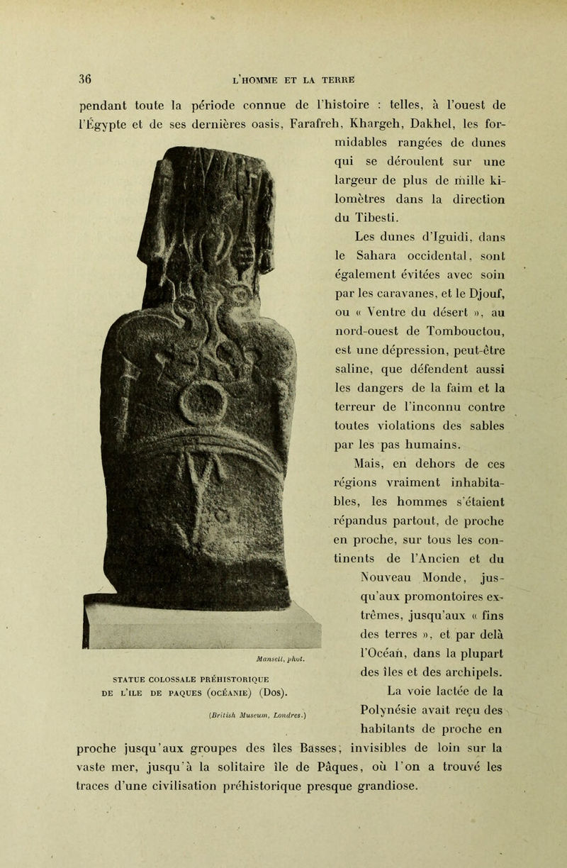 pendant toute la période connue de l’histoire : telles, à l’ouest de l’Égypte et de ses dernières oasis, Farafreh, Khargeh, Dakhel, les for- midables l’angées de dunes qui se déroulent sur une largeur de plus de mille ki- lomètres dans la direction du Tibesti. Les dunes d’Iguidi, dans le Sahara occidental, sont également évitées avec soin par les caravanes, et le Djouf, ou « Ventre du désert », au nord-ouest de Tombouctou, est une dépression, peut-être saline, que défendent aussi les dangers de la faim et la terreur de l’inconnu contre toutes violations des sables par les pas humains. Mais, en dehors de ces régions vraiment inhabita- bles, les hommes s'étaient répandus partout, de proche en proche, sur tous les con- tinents de l’Ancien et du Nouveau Monde, jus- qu’aux promontoires eX' trêmes, jusqu’aux « fins des terres », et par delà l’Océan, dans la plupart des îles et des archipels. La voie lactée de la Polynésie avait reçu des habitants de proche en proche jusqu’aux groupes des îles Basses, invisibles de loin sur la vaste mer, jusqu’à la solitaire île de Pâques, où l’on a trouvé les traces d’une civilisation préhistorique presque grandiose. Mamelle phot. STATUE COLOSSALE PRÉHISTORIQUE DE l’iLE de PAQUES (oCÉANIE) (Dos).