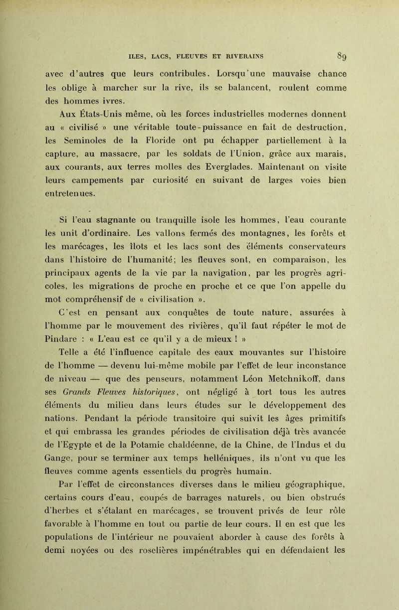 avec d’autres que leurs contribules. Lorsqu’une mauvaise chance les oblige à marcher sur la rive, ils se balancent, roulent comme des hommes ivres. Aux États-Unis même, où les forces industrielles modernes donnent au « civilisé » une véritable toute-puissance en fait de destruction, les Seminoles de la Floride ont pu échapper partiellement à la capture, au massacre, par les soldats de l’Union, grâce aux marais, aux courants, aux terres molles des Everglades. Maintenant on visite leurs campements par curiosité en suivant de larges voies bien entretenues. Si l’eau stagnante ou tranquille isole les hommes, l’eau courante les unit d’ordinaire. Les vallons fermés des montagnes, les forêts et les marécages, les îlots et les lacs sont des éléments conservateurs dans l’histoire de l’humanité; les fleuves sont, en comparaison, les principaux agents de la vie par la navigation, par les progrès agri- coles, les migrations de proche en proche et ce que l’on appelle du mot compréhensif de « civilisation ». C’est en pensant aux conquêtes de toute nature, assurées à l’homme par le mouvement des rivières, qu’il faut répéter le mot de Pindare : « L’eau est ce qu’il y a de mieux I » Telle a été l’influence capitale des eaux mouvantes sur l’histoire de l’homme — devenu lui-même mobile par l’effet de leur inconstance de niveau — que des penseurs, notamment Léon Metchnikoff, dans ses Grands Fleuves historiques, ont négligé à tort tous les autres éléments du milieu dans leurs études sur le développement des nations. Pendant la période transitoire qui suivit les âges primitifs et qui embrassa les grandes périodes de civilisation déjà très avancée de l’Egypte et de la Potamie chaldéenne, de la Chine, de l’Indus et du Gange, pour se terminer aux temps helléniques, ils n’ont vu que les fleuves comme agents essentiels du progrès humain. Par l’effet de circonstances diverses dans le milieu géographique, certains cours d’eau, coupés de barrages naturels, ou bien obstrués d’herbes et s’étalant en marécages, se trouvent privés de leur rôle favorable à l’homme en tout ou partie de leur cours. Il en est que les populations de l’intérieur ne pouvaient aborder à cause des forêts à demi noyées ou des roselières imjiénétrables qui en défendaient les