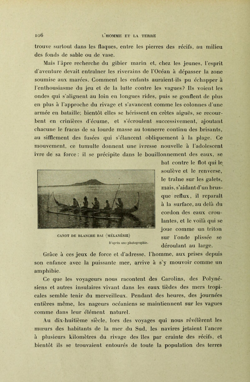 trouve surtout dans les flaques, entre les pierres des récifs, au milieu des fonds de sable ou de vase. Mais l’apre recherche du gibier marin et, chez les jeunes, l’esprit d’aventure devait entraîner les riverains de l’Océan à dépasser la zone soumise aux marées. Comment les enfants auraient-ils pu échapper à l’enthousiasme du jeu et de la lutte contre les vagues? Ils voient les ondes qui s’alignent au loin en longues rides, puis se gonflent de plus en plus à l’approche du rivage et s’avancent comme les colonnes d’une armée en bataille; bientôt elles se hérissent en crêtes aiguës, se recour- bent en crinières d’écume, et s’écroulent successivement, ajoutant chacune le fracas de sa lourde masse au tonnerre continu des brisants, au sifflement des fusées qui s’élancent obliquement à la plage. Ce mouvement, ce tumulte donnent une ivresse nouvelle à l’adolescent ivre de sa force : il se précipite dans le bouillonnement des eaux, se bat contre le flot qui le soulève et le renverse, le traîne sur les galets, mais, s’aidant d’un brus- que reflux, il repai'aît à la surface, au delà du cordon des eaux crou- lantes, et le voilà qui se joue comme un triton sur l’onde plissée se déroulant au large. Grâce à ces jeux de force et d’adresse, l’homme, aux prises depuis son enfance avec la puissante mer, arrive à s’y mouvoir comme un amphibie. Ce que les voyageurs nous racontent des Carolins, des Polyné- siens et autres insulaires vivant dans les eaux tièdes des mers tropi- cales semble tenir du merveilleux. Pendant des heures, des journées entières même, les nageurs océaniens se maintiennent sur les vagues comme dans leur élément naturel. Au dix-huitième siècle, lors des voyages qui nous révélèrent les mœurs des habitants de la mer du Sud, les navires jetaient l’ancre à plusieurs kilomètres du rivage des îles par crainte des récifs, et bientôt ils se trouvaient entourés de toute la population des terres CANOT DE BLANCHE BAI (mÉLANÉSIE) D’après une photographie.