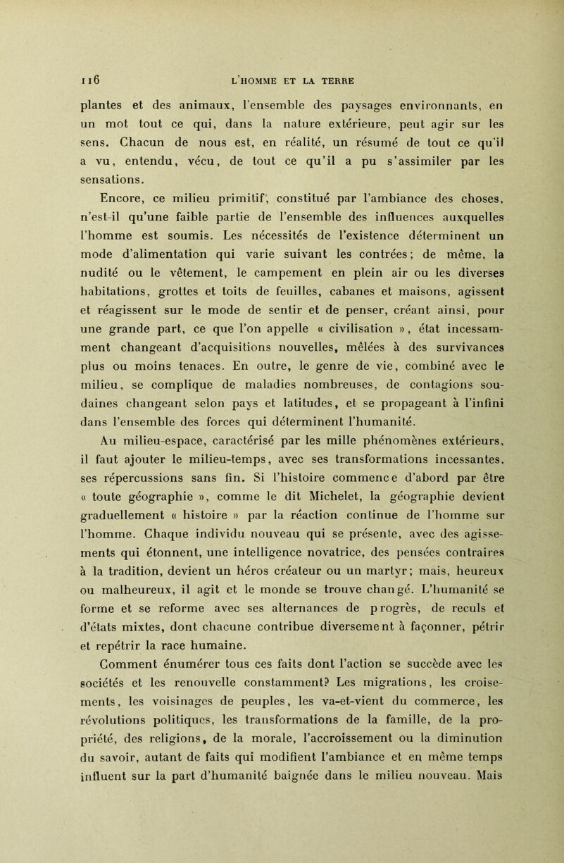 plantes et des animaux, l’ensemble des paysages environnants, en un mot tout ce qui, dans la nature extérieure, peut agir sur les sens. Chacun de nous est, en réalité, un résumé de tout ce qu’il a vu, entendu, vécu, de tout ce qu’il a pu s’assimiler par les sensations. Encore, ce milieu primitif', constitué par l’ambiance des choses, n’est-il qu’une faible partie de l’ensemble des influences auxquelles l’homme est soumis. Les nécessités de l’existence déterminent un mode d’alimentation qui varie suivant les contrées ; de môme, la nudité ou le vêtement, le campement en plein air ou les diverses habitations, grottes et toits de feuilles, cabanes et maisons, agissent et réagissent sur le mode de sentir et de penser, créant ainsi, pour une grande part, ce que l’on appelle « civilisation », état incessam- ment changeant d’acquisitions nouvelles, mêlées à des survivances plus ou moins tenaces. En outre, le genre de vie, combiné avec le milieu, se complique de maladies nombreuses, de contagions sou- daines changeant selon pays et latitudes, et se propageant à l’infini dans l’ensemble des forces qui déterminent l’humanité. Au milieu-espace, caractérisé par les mille phénomènes extérieurs, il faut ajouter le milieu-temps, avec ses transformations incessantes, ses répercussions sans fin. Si l’histoire commence d’abord par être « toute géographie », comme le dit Michelet, la géographie devient graduellement « histoire » par la réaction continue de l’homme sur l’homme. Chaque individu nouveau qui se présente, avec des agisse- ments qui étonnent, une intelligence novatrice, des pensées contraires à la tradition, devient un héros créateur ou un martyr; mais, heureux ou malheureux, il agit et le monde se trouve changé. L’humanité se forme et se reforme avec ses alternances de progrès, de reculs et d’états mixtes, dont chacune contribue diversement à façonner, pétrir et repétrir la race humaine. Comment énumérer tous ces faits dont l’action se succède avec tes sociétés et les renouvelle constamment? Les migrations, les croise- ments, les voisinages de peuples, les va-et-vient du commerce, les révolutions politiques, les transformations de la famille, de la pro- priété, des religions, de la morale, l’accroissement ou la diminution du savoir, autant de faits qui modifient l’ambiance et en même temps influent sur la part d’humanité baignée dans le milieu nouveau. Mais