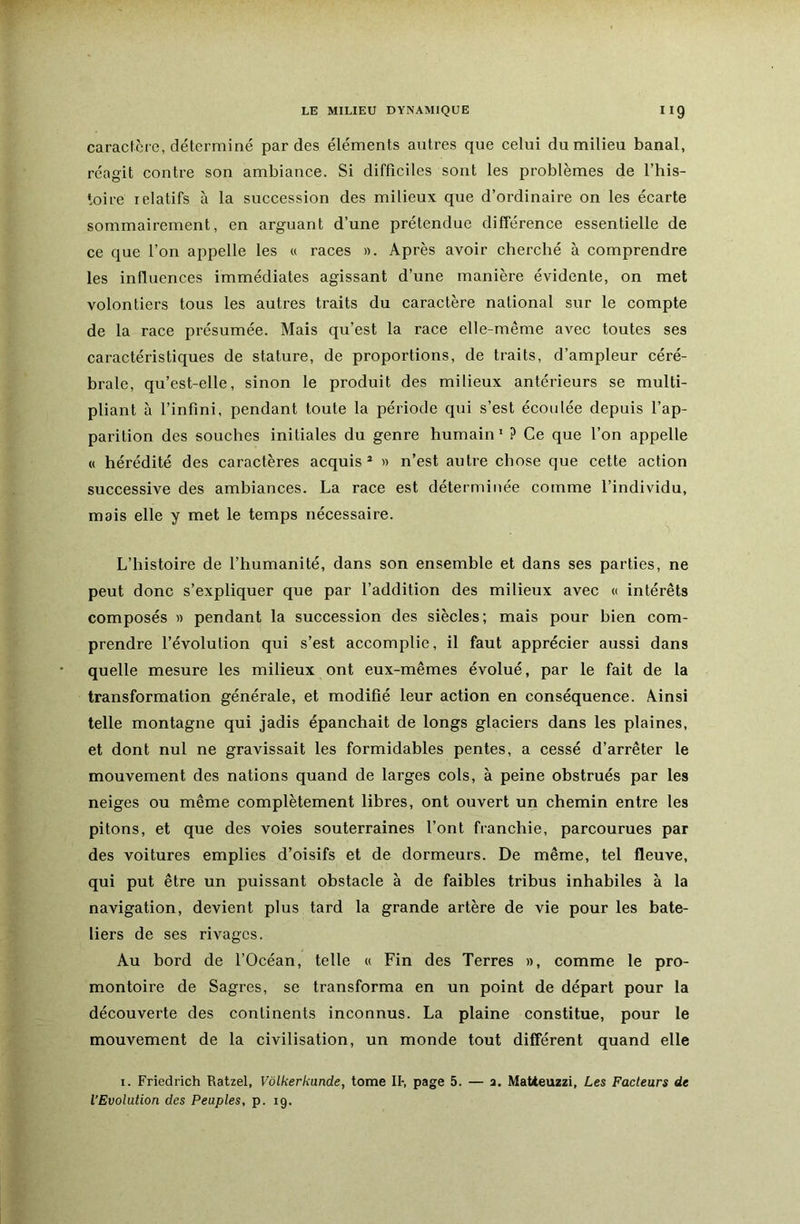 caractère, déterminé par des éléments autres que celui du milieu banal, réagit contre son ambiance. Si difficiles sont les problèmes de l’his- ioire relatifs à la succession des milieux que d’ordinaire on les écarte sommairement, en arguant d’une prétendue différence essentielle de ce que l’on appelle les « races ». Après avoir cherché à comprendre les influences immédiates agissant d’une manière évidente, on met volontiers tous les autres traits du caractère national sur le compte de la race présumée. Mais qu’est la race elle-même avec toutes ses caractéristiques de stature, de proportions, de traits, d’ampleur céré- brale, qu’est-elle, sinon le produit des milieux antérieurs se multi- pliant à l’infini, pendant toute la période qui s’est écoulée depuis l’ap- parition des souches initiales du genre humain’ ? Ce que l’on appelle « hérédité des caractères acquis* » n’est autre chose que cette action successive des ambiances. La race est déterminée comme l’individu, mais elle y met le temps nécessaire. ^ L’histoire de l’humanité, dans son ensemble et dans ses parties, ne peut donc s’expliquer que par l’addition des milieux avec « intérêts composés » pendant la succession des siècles; mais pour bien com- prendre l’évolution qui s’est accomplie, il faut apprécier aussi dans quelle mesure les milieux ont eux-mêmes évolué, par le fait de la transformation générale, et modifié leur action en conséquence. Ainsi telle montagne qui jadis épanchait de longs glaciers dans les plaines, et dont nul ne gravissait les formidables pentes, a cessé d’arrêter le mouvement des nations quand de larges cols, à peine obstrués par les neiges ou même complètement libres, ont ouvert un chemin entre les pitons, et que des voies souterraines l’ont franchie, parcourues par des voitures emplies d’oisifs et de dormeurs. De même, tel fleuve, qui put être un puissant obstacle à de faibles tribus inhabiles à la navigation, devient plus tard la grande artère de vie pour les bate- liers de ses rivages. Au bord de l’Océan, telle « Fin des Terres », comme le pro- montoire de Sagres, se transforma en un point de départ pour la découverte des continents inconnus. La plaine constitue, pour le mouvement de la civilisation, un monde tout différent quand elle I. Friedrich Ratzel, Vôlkerkunde, tome II-, page 5. — a. Matteuzzi, Les Facteurs de l’Evolution des Peuples, p. 19.