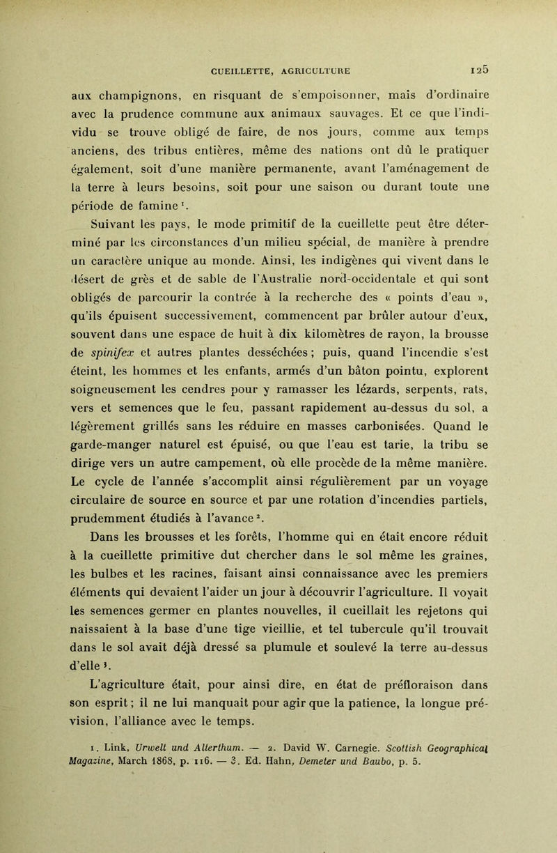 CUEILLETTE, AGUICULTUUE aux champignons, en risquant de s’empoisonner, mais d’ordinaire avec la prudence commune aux animaux sauvages. Et ce que l’indi- vidu se trouve obligé de faire, de nos jours, comme aux temps anciens, des tribus entières, même des nations ont dû le pratiquer également, soit d’une manière permanente, avant l’aménagement de ta terre à leurs besoins, soit pour une saison ou durant toute une période de famine'. Suivant les pays, le mode primitif de la cueillette peut être déter- miné par les circonstances d’un milieu spécial, de manière à prendre un caractère unique au monde. Ainsi, les indigènes qui vivent dans le ilésert de grès et de sable de l’Australie nord-occidentale et qui sont obligés de parcourir la contrée à la recherche des « points d’eau », qu’ils épuisent successivement, commencent par brûler autour d’eux, souvent dans une espace de huit à dix kilomètres de rayon, la brousse de spini/ex et autres plantes desséchées ; puis, quand l’incendie s’est éteint, les hommes et les enfants, armés d’un bâton pointu, explorent soigneusement les cendres pour y ramasser les lézards, serpents, rats, vers et semences que le feu, passant rapidement au-dessus du sol, a légèrement grillés sans les réduire en masses carbonisées. Quand le garde-manger naturel est épuisé, ou que l’eau est tarie, la tribu se dirige vers un autre campement, où elle procède de la même manière. Le cycle de l’année s’accomplit ainsi régulièrement par un voyage circulaire de source en source et par une rotation d’incendies partiels, prudemment étudiés à l’avance Dans les brousses et les forêts, l’homme qui en était encore réduit à la cueillette primitive dut chercher dans le sol même les graines, les bulbes et les racines, faisant ainsi connaissance avec les premiers éléments qui devaient l’aider un jour à découvrir l’agriculture. Il voyait les semences germer en plantes nouvelles, il cueillait les rejetons qui naissaient à la base d’une tige vieillie, et tel tubercule qu’il trouvait dans le sol avait déjà dressé sa plumule et soulevé la terre au-dessus d’elle b L’agriculture était, pour ainsi dire, en état de préfloraison dans son esprit ; il ne lui manquait pour agir que la patience, la longue pré- vision, l’alliance avec le temps. I. Link, Urwelt and AUerlhum. — 2. David W. Carnegie. Scottish Geographical Magazine, March 1868, p. 116. — 3. Ed. Hahn, Demeter und Baubo, p. 5.