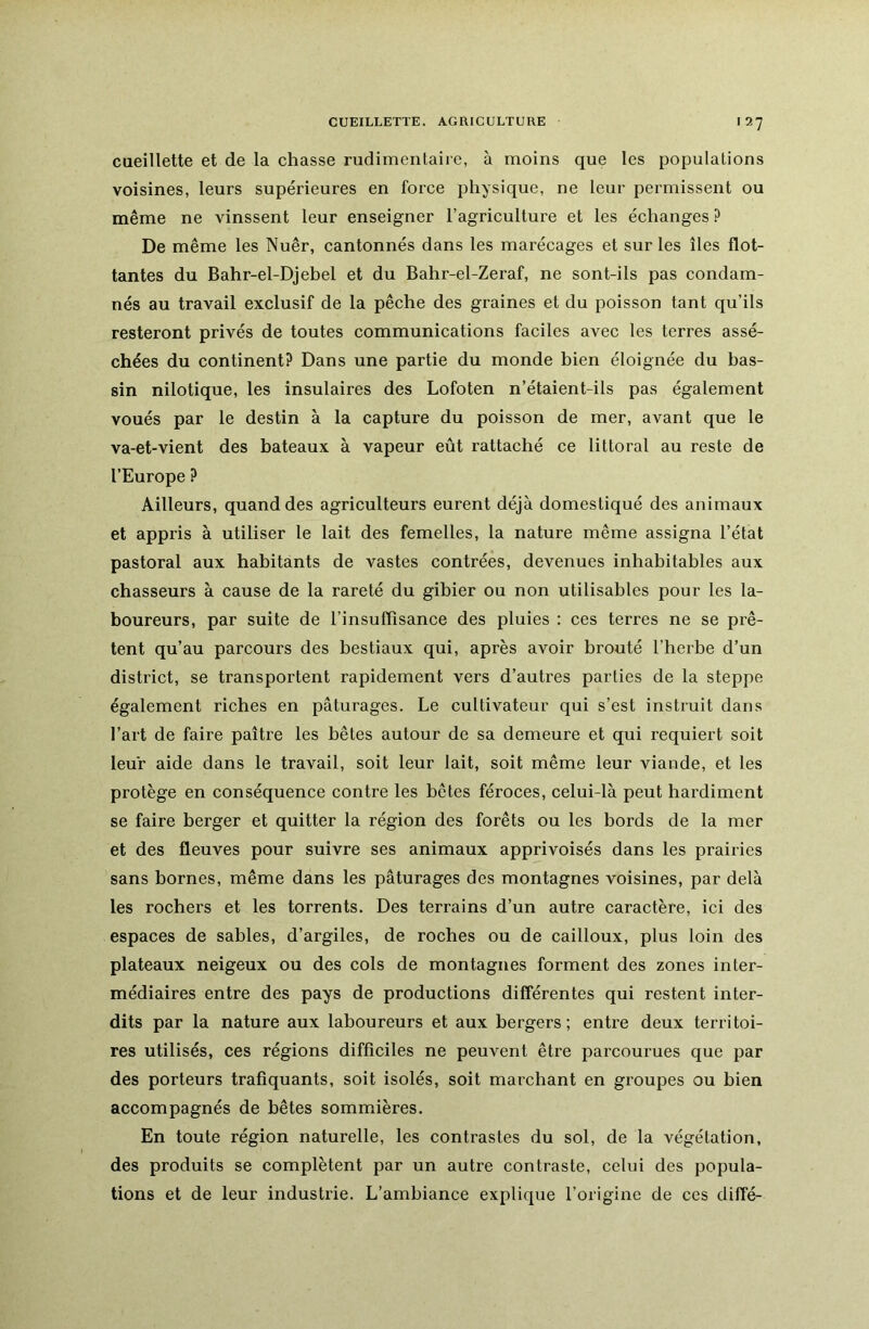 cueillette et de la chasse rudimentaiie, à moins que les populations voisines, leurs supérieures en force physique, ne leur permissent ou même ne vinssent leur enseigner l’agriculture et les échanges ? De même les Nuêr, cantonnés dans les marécages et sur les îles flot- tantes du Bahr-el-Djehel et du Bahr-el-Zeraf, ne sont-ils pas condam- nés au travail exclusif de la pêche des graines et du poisson tant qu’ils resteront privés de toutes communications faciles avec les terres assé- chées du continent? Dans une partie du monde bien éloignée du bas- sin nilotique, les insulaires des Lofoten n’étaient-ils pas également voués par le destin à la capture du poisson de mer, avant que le va-et-vient des bateaux à vapeur eût rattaché ce littoral au reste de l’Europe ? Ailleurs, quand des agriculteurs eurent déjà domestiqué des animaux et appris à utiliser le lait des femelles, la nature même assigna l’état pastoral aux habitants de vastes contrées, devenues inhabitables aux chasseurs à cause de la rareté du gibier ou non utilisables pour les la- boureurs, par suite de l’insuflisance des pluies : ces terres ne se prê- tent qu’au parcours des bestiaux qui, après avoir brouté l’herbe d’un district, se transportent rapidement vers d’auti'es parties de la steppe également riches en pâturages. Le cultivateur qui s’est instruit dans l’art de faire paître les bêtes autour de sa demeure et qui requiert soit leur aide dans le travail, soit leur lait, soit même leur viande, et les protège en conséquence contre les bêtes féroces, celui-là peut hai’diment se faire berger et quitter la région des forêts ou les bords de la mer et des fleuves pour suivre ses animaux apprivoisés dans les prairies sans bornes, même dans les pâturages des montagnes voisines, par delà les rochers et les torrents. Des terrains d’un autre caractère, ici des espaces de sables, d’argiles, de roches ou de cailloux, plus loin des plateaux neigeux ou des cols de montagnes forment des zones inter- médiaires entre des pays de productions différentes qui restent inter- dits par la nature aux laboureurs et aux bergers ; entre deux territoi- res utilisés, ces régions difficiles ne peuvent être parcourues que par des porteurs trafiquants, soit isolés, soit marchant en groupes ou bien accompagnés de bêtes sommières. En toute région naturelle, les contrastes du sol, de la végétation, des produits se complètent par un autre contraste, celui des popula- tions et de leur industrie. L’ambiance explique l’origine de ccs diffé-