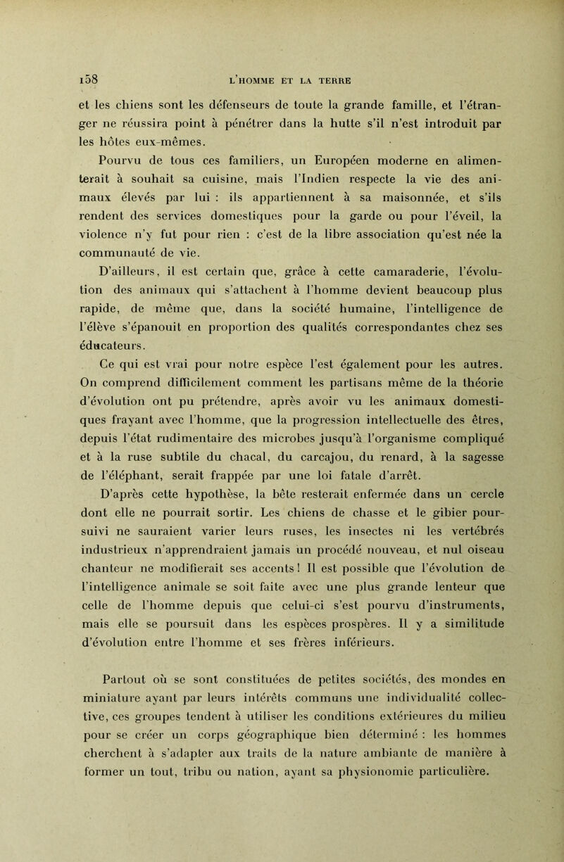 et les chiens sont les défenseurs de toute la grande famille, et l’étran- ger ne réussira point à pénétrer dans la hutte s’il n’est introduit par les hôtes eux-mêmes. Pourvu de tous ces familiers, un Européen moderne en alimen- terait à souhait sa cuisine, mais l’Indien respecte la vie des ani- maux élevés par lui ; ils appartiennent à sa maisonnée, et s’ils rendent des services domestiques pour la garde ou pour l’éveil, la violence n’y fut pour rien : c’est de la libi’e association qu’est née la communauté de vie. D’ailleurs, il est certain que, grâce à cette camaraderie, l’évolu- tion des animaux qui s’attachent à l’homme devient beaucoup plus rapide, de même que, dans la société humaine, l’intelligence de l’élève s’épanouit en proportion des qualités correspondantes chez ses éducateurs. Ce qui est vrai pour notre espèce l’est également pour les autres. On comprend difficilement comment les partisans même de la théorie d’évolution ont pu prétendre, après avoir vu les animaux domesti- ques frayant avec l’homme, que la progression intellectuelle des êtres, depuis l’état rudimentaire des microbes jusqu’à l’organisme compliqué et à la ruse subtile du chacal, du carcajou, du renard, à la sagesse de l’éléphant, serait frappée par une loi fatale d’arrêt. D’après cette hypothèse, la bête resterait enfermée dans un cercle dont elle ne pourrait sortir. Les chiens de chasse et le gibier pour- suivi ne sauraient varier leurs ruses, les insectes ni les vertébrés industrieux n’apprendraient jamais un procédé nouveau, et nul oiseau chanteur ne modifierait ses accents I II est possible que l’évolution de l’intelligence animale se soit faite avec une plus grande lenteur que celle de l’homme depuis que celui-ci s’est pourvu d’instruments, mais elle se poursuit dans les espèces prospères. Il y a similitude d’évolution entre l’homme et ses frères inférieurs. Partout où se sont constituées de petites sociétés, des mondes en miniature ayant par leurs intérêts communs une individualité collec- tive, ces groupes tendent à utiliser les conditions extérieures du milieu pour se créer un corps géographique bien déterminé : les hommes cherchent à s’adapter aux traits de la nature ambiante de manière à former un tout, tribu ou nation, ayant sa physionomie particulière.