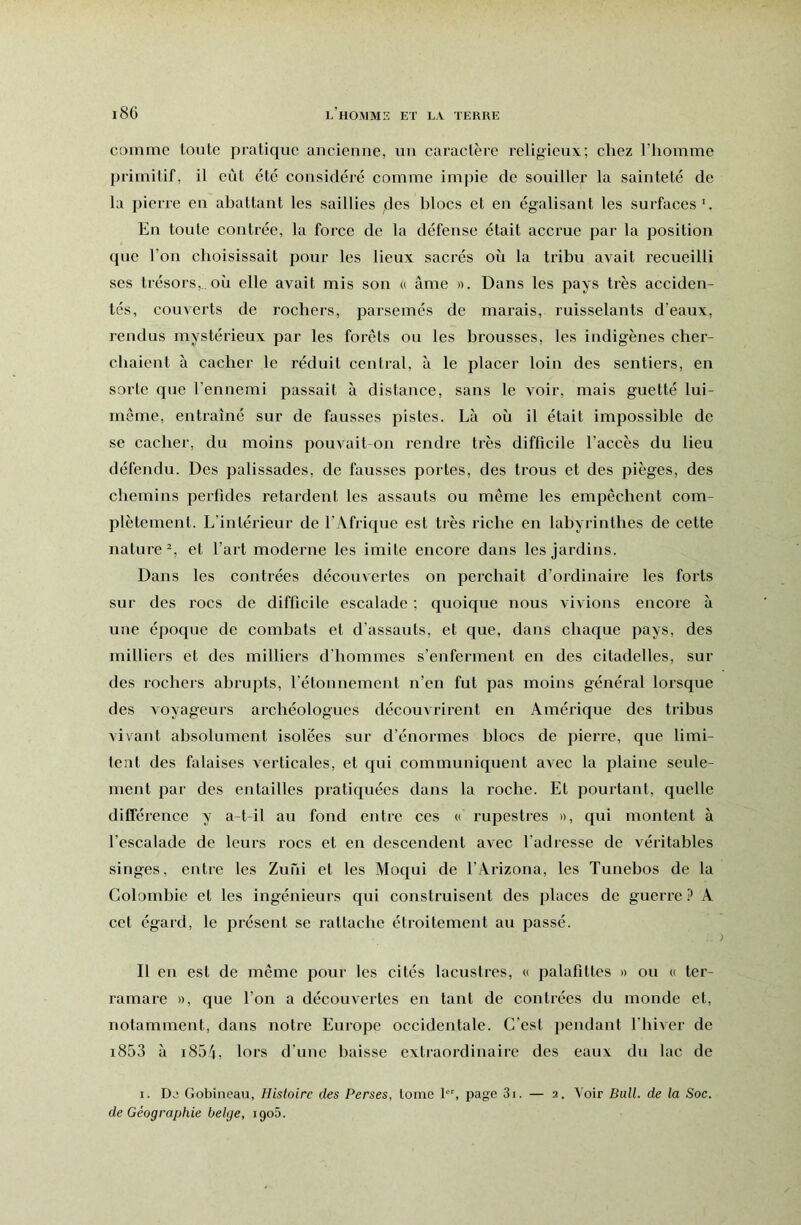 comme toute pratique aucienne, uu caractère religieux; chez l’homme primitif, il eût etc cousidéré comme impie de souiller la sainteté de la pierre eu abattant les saillies des blocs et en égalisant les surfaces En toute contrée, la force de la défense était accrue par la position que l’on choisissait pour les lieux sacrés où la tribu avait recueilli ses trésors,, où elle avait mis son « âme ». Dans les pays très acciden- tés, couverts de rochers, parsemés de marais, ruisselants d’eaux, rendus mystérieux par les foi’êts ou les brousses, les indigènes cher- chaient à cacher le réduit central, à le placer loin des sentiers, en sorte que l’ennemi passait à distance, sans le voir, mais guetté lui- même, entraîné sur de fausses pistes. Là où il était impossible de se cacher, du moins pouvait-on rendre très difficile l’accès du lieu défendu. Des palissades, de fausses portes, des trous et des pièges, des chemins perfides retardent les assauts ou même les empêchent com- plètement. L’intérieur de l’Afrique est très riche en labyrinthes de cette nature^, et l’art moderne les imite encore dans les jardins. Dans les contrées découvertes on perchait d’ordinaire les forts sur des rocs de difficile escalade ; quoique nous vivions encore à une éjioque de combats et d’assauts, et que, dans chaque pays, des milliers et des milliers d'hommes s’enferment en des citadelles, sur des rochers abrupts, l’étonnement n’en fut pas moins général lorsque des voyageurs archéologues découvrirent en Amérique des tribus vivant absolument isolées sur d’énormes blocs de pierre, que limi- tent des falaises verticales, et qui communiquent avec la plaine seule- ment par des entailles pratiquées dans la roche. Et pourtant, quelle différence y a-t-il au fond entre ces « rupestres », qui montent à l’escalade de leurs l'ocs et en descendent avec l'adresse de véritables singes, entre les Zuni et les Moqui de l’Arizona, les Tunehos de la Colombie et les ingénieurs qui construisent des places de guerre ? A cet égard, le présent se rattache étroitement au passé. Il en est de même pour les cités lacustres, « palafittes » ou « ter- ramare », que l’on a découvertes en tant de contrées du monde et, notamment, dans notre Europe occidentale. C’est pendant l’hiver de i853 à i8ôj, lors d’une baisse extraordinaire des eaux du lac de I. Dj Gobineau, Histoire des Perses, tome page 3i. — 2. Voir Bull, de la Soc. de Géographie belge, 1906.