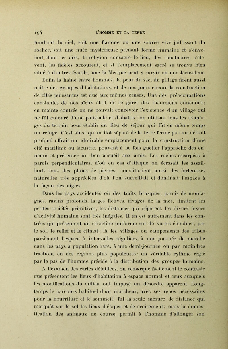 ,tOTTil)ant du ciel, soit une flamme ou une source vive jaillissant du rocher, soit une nuée mystérieuse prenant forme humaine et s’envo lant dans les airs, la religion consacre le lieu, des sanctuaires s’élè- vent, les fidèles accourent, et si l’emplacement sacré se trouve bien situé à d’autres égards, une la Mecque peut y surgir ou une Jérusalem. Enfin la haine entre hommes, la peur du sac, du pillage firent aussi naître des groupes d’habitations, et de nos jours encore la construction de cités puissantes est due aux memes causes. Une des préoccupations constantes de nos aïeux était de se garer des incursions ennemies ; en mainte contrée on ne pouvait concevoir l’existence d’un village qui ne fût entouré d’une palissade et d’abattis: on utilisait tous les avanta- ges-du terrain pour établir un lieu de séjour qui fût en meme temps un refuge. C’est ainsi qu’un îlot séparé de la terre feime par un détroit profond offrait un admirable emplacement pour la construction d’une cité maritime ou lacustre, pouvant à la fois guetter l’approche des en- nemis et présenter un bon accueil aux amis. Les roches escarpées à parois perpendiculaires, d’où en eas d’attaque on écrasait les assail- lants sous des pluies de pierres, constituaient aussi des forteresses naturelles très appréciées d’où l’on surveillait et dominait l’espace à la façon des aigles. Dans les pays accidentés où des ti’aits brusques, parois de monta- gnes, ravins profonds, larges fleuves, rivages de la mer, limitent les petites sociétés primitives, les distances qui séparent les divers foyeis d’activité humaine sont très inégales. Il en est autrement dans les con- trées qui présentent un earactère uniforme sur de vastes étendues, par le sol, le relief et le climat : là les villages ou campements des tribus parsèment l’espaee à intervalles réguliers, à une journée de marche dans les pays à population rare, à une demi-journée ou par moindres fraetions en des régions plus populeuses ; un véritable rythme réglé par le pas de l’homme jiréside à la distribution des groupes humains. A l’examen des cartes détaillées, on remarque facilement le contraste que présentent les lieux d’habitation à espace normal et ceux auxquels les modifications du milieu ont imposé un désordre apparent. Long- temps le parcours habituel d’un marcheur, avee ses repos nécessaires pour la nourriture et le sommeil, fut la seule mesure de distance qui marqui'it sur le sol les lieux d’étapes et de eroisement; mais la domes- tication des animaux de course permit à l’homme d’allonger son