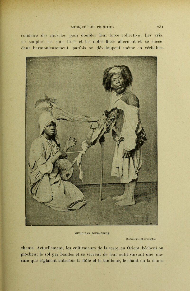 solidaire des muscles pour doubler leur force colleclivc. Les cris, ies soupirs, les sons brefs et. les noies fdées allernent et se succè- dent harmonieusement, parfois se développent même en véritables MUSICIENS S0UDANIEN3 D’après une pholopraphie. chants. Actuellement, les cultivateurs de la terre, en Orient, bêchent ou piochent le sol par handes et se servent de leur outil suivant une me- sure que réglaient autrefois la flûte et le tambour, le chant ou la danse