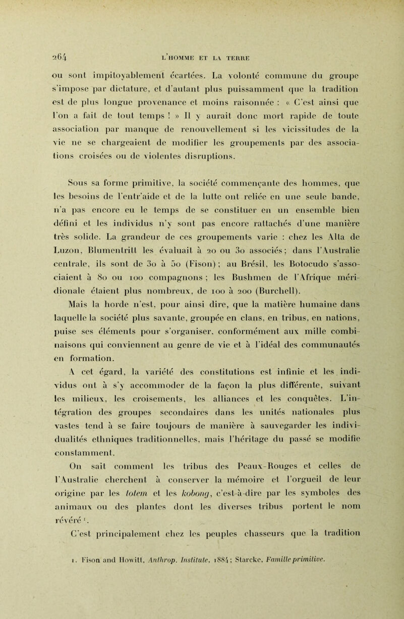 OU sont impitoyablement écartées. La volonté commnne du groupe s’impose par dictature, et d’autant plus puissamment que la tradition est de phis longue provenance et moins raisonnée : « C’est ainsi que l’on a fait de tout temps ! » Il y aurait donc mort rapide de toute associatioji par manque de renouvellement si les vicissitudes de la vie ne se chargeaient de modifier les groupements par des associa- tions croisées ou de violentes disruptions. Sous sa forme primitive, la société commençante des hommes, que les besoins de l’entr’aide et de la lutte ont reliée en une seule bande, n’a pas encore eu le temps de se constituer en un ensemble bien défini et les individus n’y sont pas encore rattachés d’une manière très solide. La grandeur de ces groupements Avarie : chez les Alla de Luzon, Blumcntrilt les évaluait à 20 ou 3o associés; dans l’Australie centrale, ils sont de 3o à 5o (Fison); au Brésil, les Botocudo s’asso- ciaient à 80 ou 100 compagnons ; les Bushmen de l’Afrique méri- dionale étaient plus nombreux, de 100 à 200 (Burchell). Mais la horde n’est, pour ainsi dire, que la matière humaine dans laquelle la société plus savante, groupée en élans, en tribus, en nations, puise ses éléments pour s’organiser, conformément aux mille combi- naisons qui conviennent au genre de Ade et à l’idéal des communautés en formation. A cet égard, la variété des constitutions est infinie et les indi- A’idus ont à s’y accommoder de la façon la plus diflféx'ente, suivant les milieux, les croisements, les alliances et les conquêtes. L’in- tégration des groupes secondaires dans les unités nationales plus vastes tend à se faire toujours de manière à sauvegarder les indivi- dualités ethniques traditionnelles, mais l’héritage du passé se modifie constamment. On sait comment les tribus des Peaux-Bouges et celles de l’Australie cherchent à conserver la mémoire et l’orgueil de leur oiigine par les lotem et les koboiig, c’est-à-dire par les symboles des animaux ou des plantes dont les diverses tribus portent le nom révéï’é C’est principalement chez les peuples chasseurs que la tradition 1. Fison and llowilt, Anthrop. Instilute, i884; Slarckc, Famille primitive.