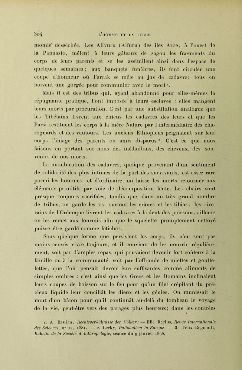 momié desséchée. Les Alivuru (Alfuru) des îles Aroe, à l’ouest de la Papuasie, mêlent à leurs gâteaux de sagou les fragments du corps de leurs parents et se les assimilent ainsi dans l’espace de quelques semaines ; aux banquets funèbres, ils font circuler une coupe d’honneur où l’arrak se mele au jus de cadavre; tous en boivent une gorgée pour communier avec le mort'. Mais il est des tribus qui, ayant abandonné pour elles-mêmes la répugnante pratique, l’ont imposée à leurs esclaves : elles mangent leurs morts par procuration. C’est par une substitution analogue que les Tibétains livient aux chiens les cadavres des leurs et que les Pars! restituent les corps à la mère Nature par l’intermédiaire des cha- rognards et des vautours. Les anciens Éthiopiens peignaient sur leur corps l’image des parents ou amis disparus C’est ce que nous faisons en portant sur nous des médaillons, des cheveux, des sou- venirs de nos morts. La manducation des cadavres, quoique pi’ovenant d’un sentiment de solidarité des plus intimes de la part des survivants, est assez rare parmi les hommes, et d’ordinaire, on laisse les morts retourner aux éléments primitifs par voie de décomposition lente. Les chairs sont presque toujours sacrifiées, tandis que, dans un très grand nombre de tribus, on garde les os, surtout les crânes et les tibias ; les rive- rains de rOrénoque livi’ent les cadavres à la dent des poissons, ailleui’s on les remet aux fourmis afin que le squelette promptement nettoyé puisse être gardé comme fétiche 5. Sous quelque forme que persistent les corps, ils n’en sont pas moins censés vivre toujours, et il convient de les nourrir régulière- ment, soit par d’amples repas, qui pouvaient devenir fort coûteux à la famille ou à la communauté, soit par foffrande de miettes et goutte- lettes, que l’on pensait devoir être suffisantes comme aliments de simples ombres : c’est ainsi que les Grecs et les Romains inclinaient leurs coupes de boisson sur le feu iDOiir qu’un filet crépitant du pré- cieux liquide leur conciliât les dieux et les génies. On munissait le mort d’un bâton pour qu’il continuât au-delà du tombeau le voyage de la vie, peut-être vers des parages plus heureux; dans les contrées I. A. Bastian, Rechlsverhüllnisse der Voilier; — Elie Reclus, Tîerue internationale des Sciences, n° 12, 1881. — 2. Lecky, Ralionalism in Europe. — 3. Félix Régnault, Bulletin de la Société d’Anthropologie, séance du 9 janvier 1896.