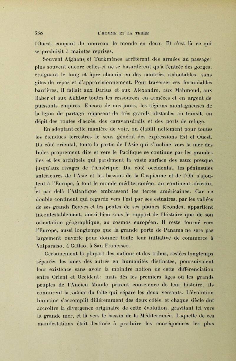 l’Ouest, coupant de nouveau le monde en deux. Et c’est là ce qui se produisit à maintes reprises. Souvent Afghans et Turkmènes arrêtèrent des armées au passage; plus souvent encore celles-ci ne se hasardèrent qu’à l’entrée des gorges, craignant le long et âpre chemin en des contrées redoutables, sans gîtes de repos et d’approvisionnement. Pour traverser ces formidables barrières, il fallait aux Darius et aux Alexandre, aux Mahmoud, aux Baber et aux Akhbar toutes les ressources en arméees et en argent de puissants empires. Encore de nos jours, les régions montagneuses de la ligne de partage opposent de très grands obstacles au transit, en dépit des routes d’accès, des caravansérails et des ports de refuge. En adoptant cette manière de voir, on établit nettement pour toutes les étendues terrestres le sens général des expressions Est et Ouest. Du côté oriental, toute la partie de l’Asie qui s’incline vers la mer des Indes proprement dite et vers le Pacifique se continue par les grandes îles et les archipels qui parsèment la vaste surface des eaux presque jusqu’aux rivages de l’Amérique. Du côté occidental, les péninsules antérieures de l’Asie et les bassins de la Caspienne et de l’Ob’ s’ajou- tent à l’Europe, à tout le monde méditerranéen, au continent africain, et par delà l’Atlantique embrassent les terres américaines. Car ce double continent qui regarde vers l’est par ses estuaires, par les vallées de ses grands fleuves et les pentes de ses plaines fécondes, appartient incontestablement, aussi bien sous le rapport de l’histoire que de son orientation géographique, au cosmos européen. Il reste tourné vers l’Europe, aussi longtemps que la grande porte de Panama ne sera pas largement ouverte pour donner toute leur initiative de commerce à Valparaiso, à Callao, à San-Francisco. Certainement la plupart des nations et des tribus, restées longtemps séparées les unes des autres en humanités distinctes, poursuivaient leur existence sans avoir la moindre notion de cette différenciation entre Orient et Occident ; mais dès les premiers âges où les grands peuples de l’Ancien Monde prirent conscience de leur histoire, ils connurent la valeur du faîte qui sépare les deux versants. L’évolution humaine s’accomplit diftéremment des deux côtés, et chaque siècle dut accroître la divergence originaire de cette évolution, gravitant ici vers la grande mer, et là vers le bassin de la Méditerranée. Laquelle de ces manifestations était destinée à produire les conséquences les plus
