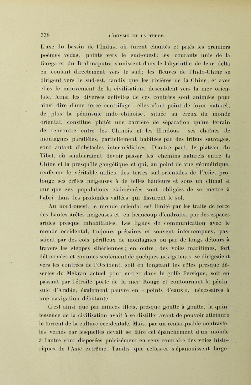 L’axe du bassin de l’indus, où furent chantés et priés les premiers poèmes vedas, pointe vers le sud-ouest; les courants unis de la Gaivga et du Bralimaputra s'unissent dans le labyrinthe de leur delta en coulant directement vers le sud; les fleuves de l’Indo-Chine se dirigent vers le sud-est, tandis que les rivières de la Chine, et avec elles le mouvement de la civilisation, descendent vers la mer orien- tale. Ainsi les diverses activités de ces contrées sont animées pour ainsi dire d’une force centrifuge : elles n’ont point de foyer naturel; de plus la péninsule indo-chinoise, située au creux du monde oriental, constitue plutôt une barrière de séparation qu’un terrain de rencontre entre les Chinois et les Hindous : ses chaînes de montagnes parallèles, partiellement habitées par des tribus sauvages, sont autant d’obstacles intermédiaires. D’autre part, le plateau du Tibet, où sembleraient devoir passer les chemins naturels entre la Chine et la presqu’île gangétique et qui, au point de vue géométrique, renferme le véritable milieu des terres sud-orientales de l’Asie, pro- longe ses crêtes neigeuses à de telles hauteurs et sous un climat si dur que ses populations clairsemées sont obligées de se mettre à l’abri dans les profondes vallées qui fissurent le sol. Au nord-ouest, le monde oriental est limité par les traits de force des hautes arêtes neigeuses et, en beaucoup d’endroits, par des espaces arides presque inhabitables. Les lignes de communication avec le monde occidental, toujours précaires et souvent interrompues, pas- saient par des cols périlleux de montagnes ou par de longs détours à trav-ers les stoppes sibériennes; en outre, des voies maritimes, fort détournées et connues seulement de quelques navigateurs, se dirigeaient vers les contrées de l’Occident, soit en longeant les côtes presque dé- sertes du Mekran actuel pour entrer dans le golfe Persique, soit en passant par l’étroite porte de la mer Rouge et contournant la pénin- sule d’Arabie, également pauvre en u points d’eaux», nécessaires à une navigation débutante. C’est ainsi que par minces filets, presque goutte à goutte, la ([uin- tessence de la civilisation avait à se distiller avant de pouvoir atteindre le torrent de la culture occidentale. Mais, par un remarquable contraste, les veines par lesquelles devait se faire cet épanchement d’un monde à l’autre sont disposées précisément en sens contraire des voies histo- riques de l’Asie extrême. Tandis que celles-ci s’épanouissent large-