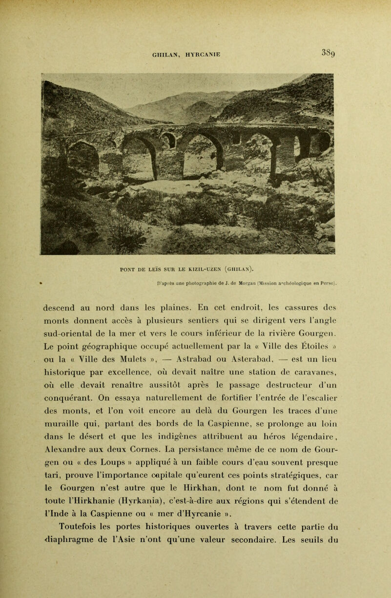 PONT DE LEÏS SUR LE RIZIL-UZEN (GHILAn). D'après une photographie de J. de Morgan {Mission a»’chéologique en Perse). descend au nord dans les plaines. En cet endroit, les cassures des monts donnent accès à plusieurs sentiers qui se dirigent vers l’angle sud-oriental de la mer et vers le cours inférieur de la rivière Gourgeii. Le point géographique occupé actuellement par la « Ville des Étoiles -> ou la « Ville des Mulets », — Astrabad ou Asterabad, — est un lieu historique par excellence, où devait naître une station de caravanes, où elle devait renaître aussitôt après le passage destructeur d’un conquérant. On essaya naturellement de fortifier l’entrée de l’escalier des monts, et l’on voit encore au delà du Gourgen les traces d’une muraille qui, partant des bords de la Caspienne, se prolonge au loin dans le désert et que les indigènes attribuent au héros légendaire, Alexandre aux deux Cornes. La persistance même de ce nom de Gour- gen ou « des Loups » appliqué à un faible cours d’eau souvent presque tari, prouve l’importance capitale qu’eurent ces points stratégiques, car le Gourgen n’est autre que le Hirkhan, dont le nom fut donné à toute l’Hirkhanie (Hyrkania), c’est-à-dire aux régions qui s’étendent de l’Inde à la Caspienne ou « mer d’Hyrcanie ». Toutefois les portes historiques ouvertes à travers cette partie du diaphragme de l’Asie n’ont qu’une valeur secondaire. Les seuils du