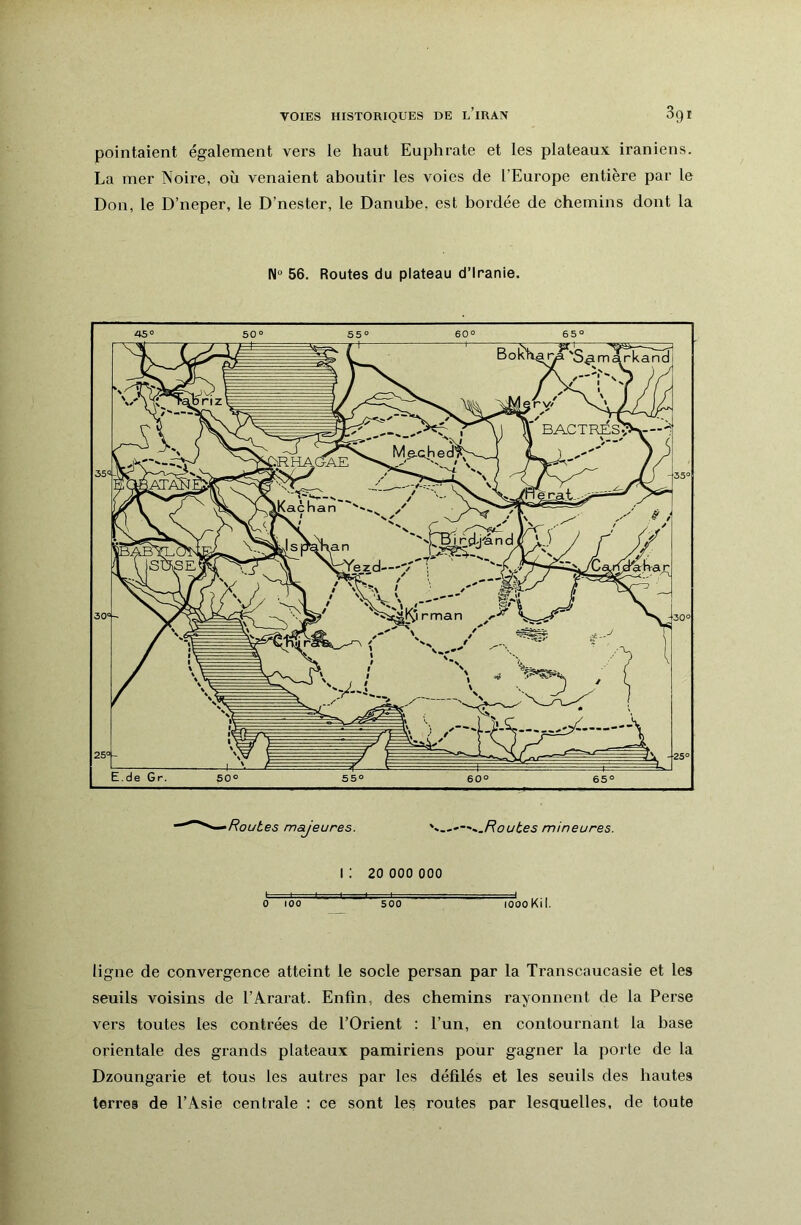 pointaient également vers le haut Euphrate et les plateaux iraniens. La mer Noire, où venaient aboutir les voies de l’Europe entière par le Don, le D’neper, le D’nester, le Danube, est bordée de chemins dont la 56. Routes du plateau d’iranie. /?ot/£e5 majeures. —^.Routes mineures. I ; 20 000 000 > ■■■ ♦■ I l I ,,, I, . ■ , 4 0 100 500 loooKil. ligne de convergence atteint le socle persan par la Transcaucasie et les seuils voisins de l’Ararat. Enfin, des chemins rayonnent de la Perse vers toutes les contrées de l’Orient : l’un, en contournant la base orientale des grands plateaux pamiriens pour gagner la porte de la Dzoungarie et tous les autres par les défilés et les seuils des hautes terres de l’Asie centrale : ce sont les routes par lesquelles, de toute