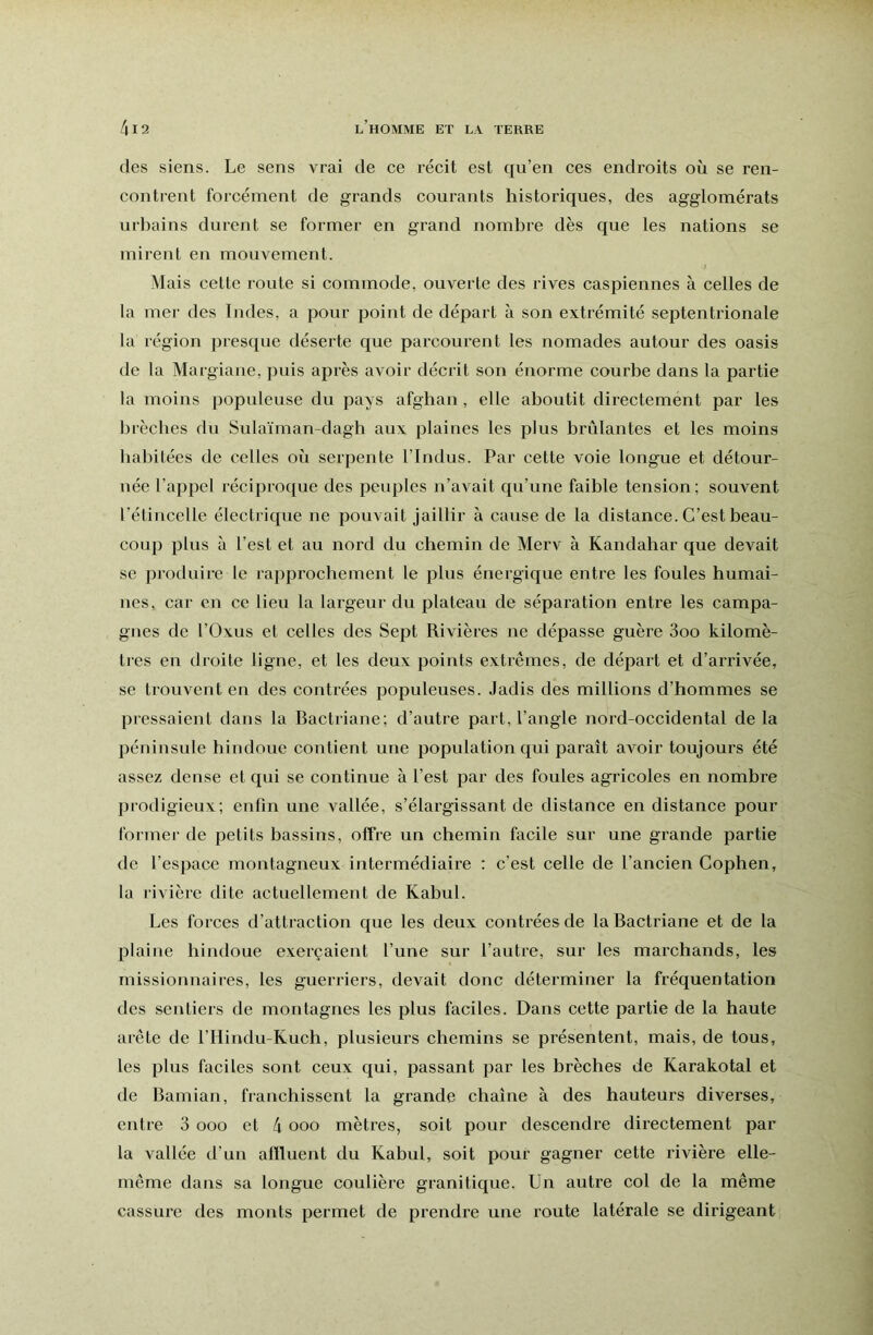 des siens. Le sens vrai de ce récit est qu’en ces endroits où se ren- contrent forcément de grands courants historiques, des agglomérats urbains durent se former en grand nombre dès que les nations se mirent en mouvement. Mais cette route si commode, ouverte des rives caspiennes à celles de la mer des Indes, a pour point de départ à son extrémité septentrionale la région presque déserte que parcourent les nomades autour des oasis de la Margiane, puis après avoir décrit son énorme courbe dans la partie la moins populeuse du pays afghan, elle aboutit directement par les bi'èches du Sulaïman-dagh aux plaines les plus brûlantes et les moins habitées de celles où serpente l’indus. Par cette voie longue et détour- née l’appel réciproque des peuples n’avait qu’une faible tension; souvent l’étincelle électrique ne pouvait jaillir à cause de la distance. C’est beau- coup plus à l’est et au nord du chemin de Merv à Kandahar que devait se produire le rapprochement le plus énergique entre les foules humai- nes, car en ce lieu la largeur du plateau de séparation entre les campa- gnes de l’Oxus et celles des Sept Rivières ne dépasse guère 3oo kilomè- tres en droite ligne, et les deux points extrêmes, de départ et d’arrivée, se trouvent en des contrées populeuses. Jadis des millions d’hommes se pressaient dans la Bactriane; d’autre part, l’angle nord-occidental delà péninsule hindoue contient une population qui paraît avoir toujours été assez dense et qui se continue à l’est par des foules agricoles en nombre prodigieux; enfin une vallée, s’élargissant de distance en distance pour former de petits bassins, offre un chemin facile sur une grande partie de l’espace montagneux intermédiaire : c’est celle de l’ancien Cophen, la rivière dite actuellement de Kabul. Les forces d’attraction que les deux contrées de la Bactriane et de la plaine hindoue exerçaient l’une sur l’autre, sur les marchands, les missionnaires, les guerriers, devait donc déterminer la fréquentation des sentiers de montagnes les plus faciles. Dans cette partie de la haute arête de l’Hindu-Kuch, plusieurs chemins se présentent, mais, de tous, les plus faciles sont ceux qui, passant par les brèches de Karakotal et de Bamian, franchissent la grande chaîne à des hauteurs diverses, entre 3 ooo et 4 ooo mètres, soit pour descendre directement par la vallée d’un affluent du Kabul, soit pour gagner cette rivière elle- même dans sa longue coulière granitique. Un autre col de la même cassure des monts permet de prendre une route latérale se dirigeant