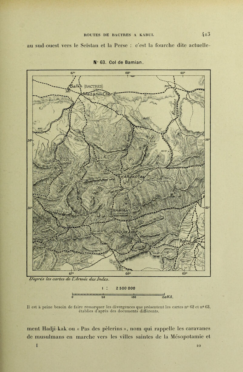 au sud-ouest vers le Seïstaii et la Perse : c’est la fourche dite actuclle- N° 63. Col de Bamian. D'après les cartes de- l'Année des Indes. I : 2 500 000 0 50 100 isoKil. Il est à peine besoin de faire remarc|uer les divergences que présentent les caries n“ C2 et n“ 63. établies d après des documents différents. ment Hadji-kak ou u Pas des pèlerins », nom qui rappelle les caravanes de musulmans en marche vers les villes saintes de la Mésopotamie et I 22