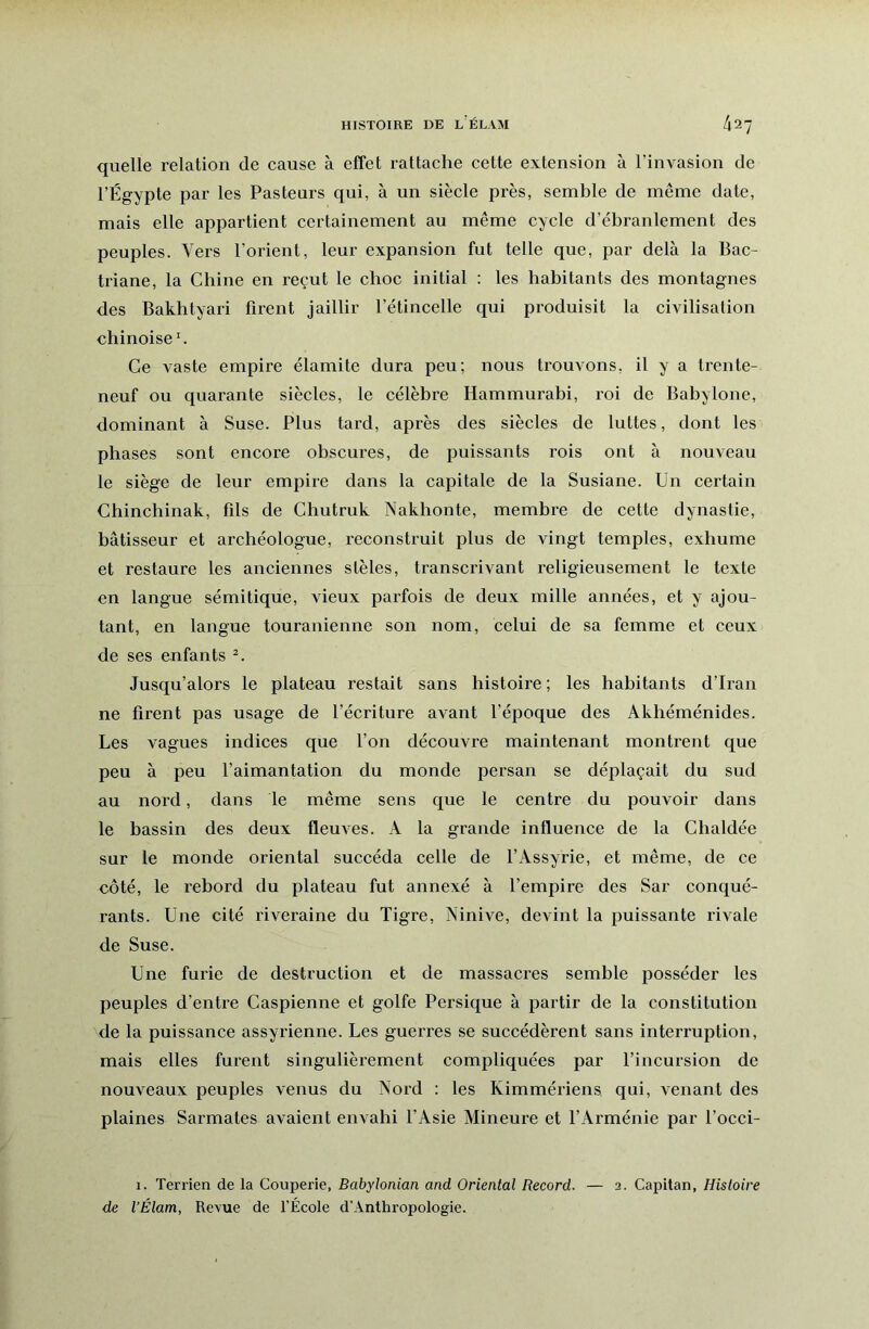 quelle relation de cause à effet rattache cette extension à l’invasion de l’Égypte par les Pasteurs qui, à un siècle près, semble de même date, mais elle appartient certainement au même cycle d’ébranlement des peuples. Vers l’orient, leur expansion fut telle que, par delà la Bac- triane, la Chine en reçut le choc initial : les habitants des montagnes des Bakhtyari firent jaillir l’étincelle qui produisit la civilisation chinoise'. Ce vaste empire élamite dura peu; nous trouvons, il y a trente- neuf ou quarante siècles, le célèbre Hammurabi, roi de Babylone, dominant à Suse. Plus tard, après des siècles de luttes, dont les phases sont encore obscures, de puissants rois ont à nouveau le siège de leur empire dans la capitale de la Susiane. Un certain Chinchinak, fils de Chutruk Nakhonte, membre de cette dynastie, bâtisseur et archéologue, reconstruit plus de vingt temples, exhume et restaure les anciennes stèles, transcrivant religieusement le texte en langue sémitique, vieux parfois de deux mille années, et y ajou- tant, en langue touranienne son nom, celui de sa femme et ceux de ses enfants Jusqu’alors le plateau restait sans histoire ; les habitants d’Iran ne firent pas usage de l’écriture avant l’époque des Akhéménides. Les vagues indices que l’on découvre maintenant montrent que peu à peu l’aimantation du monde persan se déplaçait du sud au nord, dans le même sens que le centre du pouvoir dans le bassin des deux fleuves. A la grande influence de la Chaldée sur le monde oriental succéda celle de l’Assyrie, et même, de ce côté, le rebord du plateau fut annexé à l’empire des Sar conqué- rants. Une cité riveraine du Tigre, Ninive, devint la puissante rivale de Suse. Une furie de destruction et de massacres semble posséder les peuples d’entre Caspienne et golfe Persique à partir de la constitution de la puissance assyrienne. Les guerres se succédèrent sans interruption, mais elles furent singulièrement compliquées par l’incursion de nouveaux peuples venus du Nord : les Kimmériens qui, venant des plaines Sarmates avaient envahi l’Asie Mineure et l’Arménie par l’occi- 1. Terrien de la Couperie, Babylonian and Oriental Record. — 2. Capitan, Histoire de l’Élam, Revue de l’École d'Anthropologie.