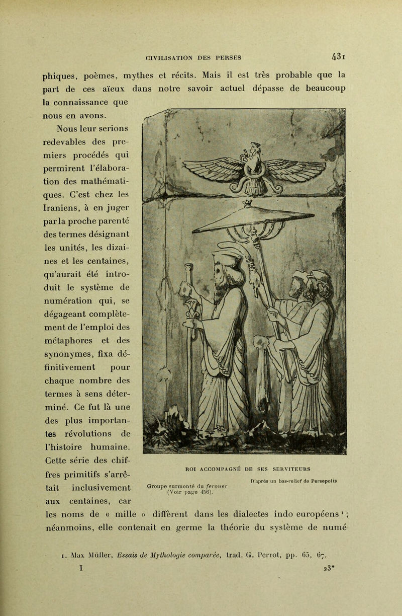 phiques, poèmes, mythes et récits. Mais il est très probable que la part de ces aïeux dans notre savoir actuel dépasse de beaucoup la connaissance que nous en avons. Nous leur serions redevables des pre- miers procédés qui permirent l’élabora- tion des mathémati- ques. C’est chez les Iraniens, à en juger parla proche parenté des termes désignant les unités, les dizai- nes et les centaines, qu’aurait été intro- duit le système de numération qui, se dégageant complète- ment de l’emploi des métaphores et des synonymes, fixa dé- finitivement pour chaque nombre des termes à sens déter- miné. Ce fut là une des plus importan- tes révolutions de l’histoire humaine. Cette série des chif- . ^ ROI ACCOMPAGNÉ DE SES SERVITEURS fres primitifs s arre- D’après un bas-relief de Persepolis tait inclusivement Groupe surmonté àu ferouer (Voir page 4b6). aux centaines, car les noms de « mille » diffèrent dans les dialectes indo européens ’ ; néanmoins, elle contenait en germe la théorie du système de numé I. Max. Millier, Essais de Mythologie comparée, Iracl. (J. l’cnot, pp. 05, 67. I 23