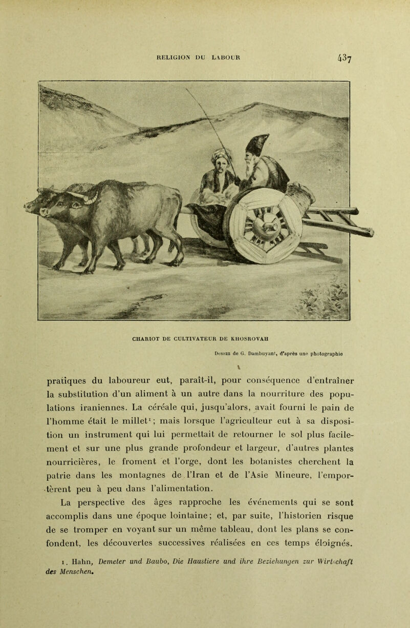 RELIGION DU LVBOUR CHARIOT DE CULTIVATEUR DE KHÜSROVAH Dfssin de G. Dambuyant, d'après une photographie V pratiques du laboureur eut, paraît-il, pour conséquence d’entraîner la substitution d’un aliment à un autre dans la nourriture des popu- lations iraniennes. La céréale qui, jusqu’alors, avait fourni le pain de l’homme était le millet*; mais lorsque l’agriculteur eut à sa disposi- tion un instrument qui lui permettait de retourner le sol plus facile- ment et sur une plus grande profondeur et largeur, d’autres plantes nourricières, le froment et l’orge, dont les botanistes cherchent la patrie dans les montagnes de l’Iran et de l’Asie Mineure, l’empor- tèrent peu à peu dans l’alimentation. La perspective des âges rapproche les événements qui se sont accomplis dans une époque lointaine; et, par suite, l’historien risque de se tromper en voyant sur un même tableau, dont les plans se con- fondent, les découvertes successives réalisées en ces temps éloignés. I. Hahn, Demeler und Baubo, Die Haastiere and ihre Beziehungen zur WirUchaft des Menschen.