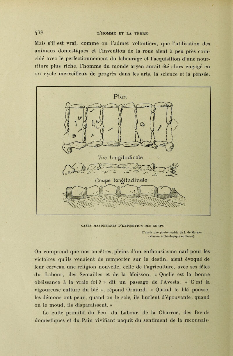 Mais s’il est vrai, comme on l’admet volontiers, que l’utilisation des animaux domestiques et l’invention de la roue aient à peu près coïn- cidé avec le perfectionnement du labourage et l’acquisition d’une nour- litnre plus riche, l’homme du monde aryen aurait été alors engagé en un cycle merveilleux de progrès dans les arts, la science et la pensée. CASES MAZDÉEMSES D’EXPOSITION DES CORPS D’après une photographie de J. de Morgan (Mission archéologique en Perse). On comprend que nos ancêtres, pleins d’un enthousiasme naïf pour les victoires qu’ils venaient de remporter sur le destin, aient évoqué de leur cerveau une religion nouvelle, celle de l’agriculture, avec ses fêtes du Labour, des Semailles et de la Moisson. « Quelle est la bonric obéissance à la vraie foi ? » dit un passage de l’Avesta. « C’est la vigoureuse culture du blé », répond Ormuzd. « Quand le blé pousse, les démons ont peur; quand on le scie, ils hurlent d’épouvante; quand on le moud, ils disparaissent. » Le culte primitif du Feu, du Labour, de la Charrue, des Bœufs domestiques et du Pain vivifiant naquit du sentiment de la reconnais-