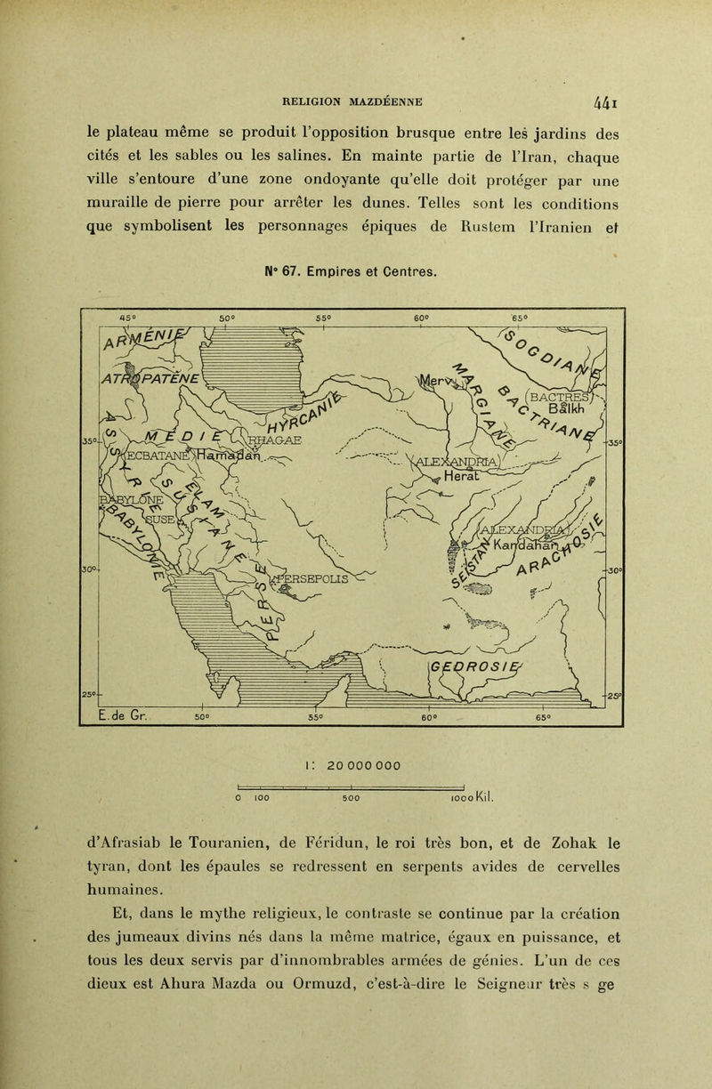 le plateau même se produit l’opposition brusque entre les jardins des cités et les sables ou les salines. En mainte partie de l’Iran, chaque ville s’entoure d’une zone ondoyante qu’elle doit protéger par une muraille de pierre pour arrêter les dunes. Telles sont les conditions que symbolisent les personnages épiques de Rustem l’Iranien et N* 67. Empires et Centres. d’Afrasiab le Touranien, de Féridun, le roi très bon, et de Zohak le tyran, dont les épaules se redressent en serpents avides de cervelles humaines. Et, dans le mythe religieux, le contraste se continue par la création des jumeaux divins nés dans la même matrice, égaux en puissance, et tous les deux servis par d’innombrables armées de génies. L’un de ces dieux est Ahura Mazda ou Ormuzd, c’est-à-dire le Seigneur très s ge