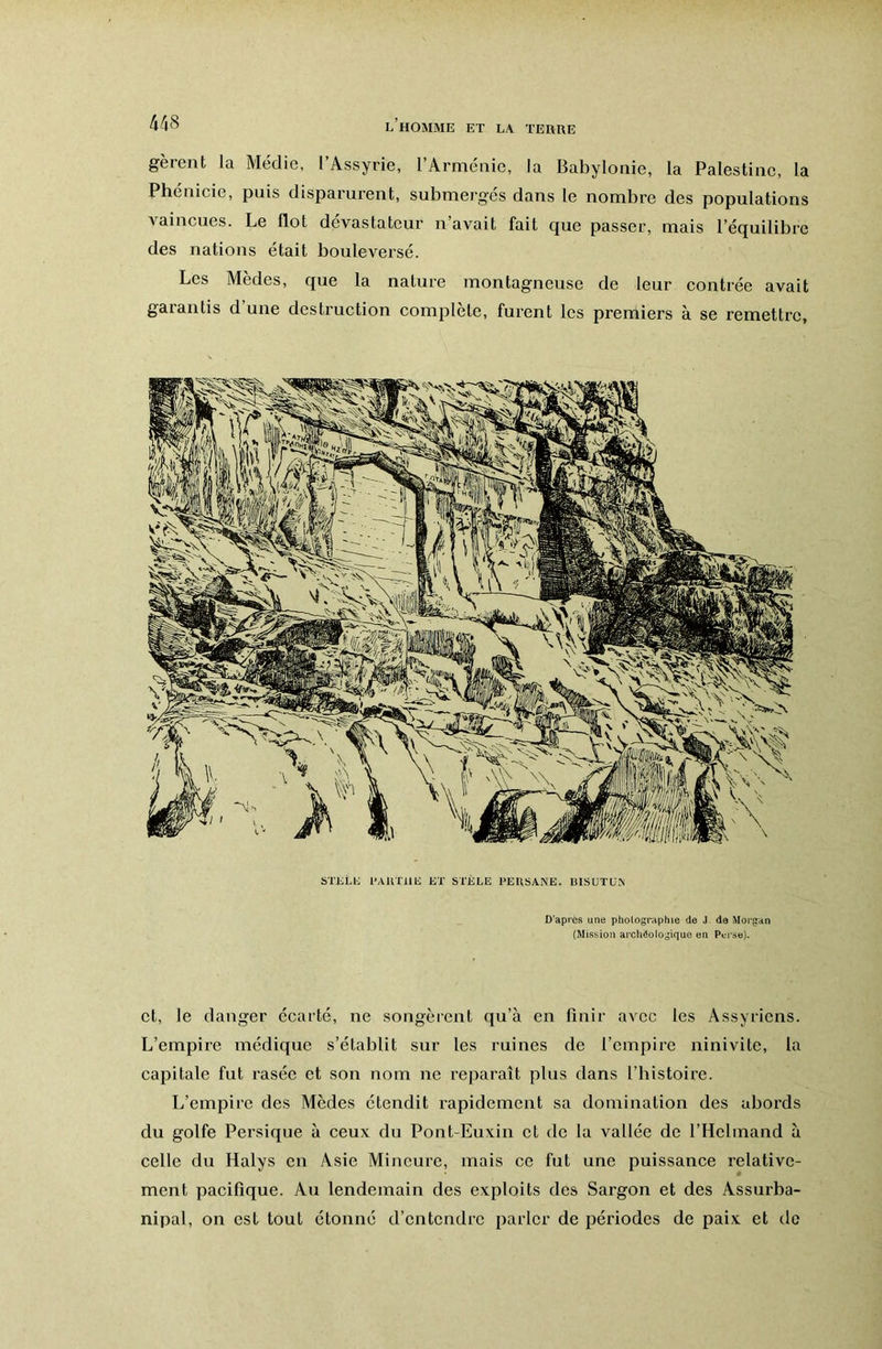 gèrent la Médie, l’Assyrie, l’Arménie, la Babylonie, la Palestine, la Phenicie, puis disparurent, submerges dans le nombre des populations Aaincues. Le flot dévastateur n avait fait que passer, mais l’équilibre des nations était bouleversé. Les Medes, que la nature montagneuse de leur contrée avait gaiantis d une destruction complété, furent les prertiiers à se remettre. STKtli l’AUTllIi ET STÈLE PEIISANE. 13ISUTÜ.A D’après une phologruphte de J de Morgan (Mission archéologique en Perse). et, le danger écarté, ne songèrent qu’à en finir avec les Assyriens. L’empire médique s’établit sur les ruines de l’empire ninivite, la capitale fut rasée et son nom ne reparaît plus dans l’bistoire. L’empire des Mèdes étendit rapidement sa domination des abords du golfe Persique à ceux du Pont-Euxin et de la vallée de l’Hclmand à celle du Halys en Asie Mineure, mais ce fut une puissance relative- ment pacifique. Au lendemain des exploits des Sargon et des Assurba- nipal, on est tout étonné d’entendre parler de périodes de paix et do