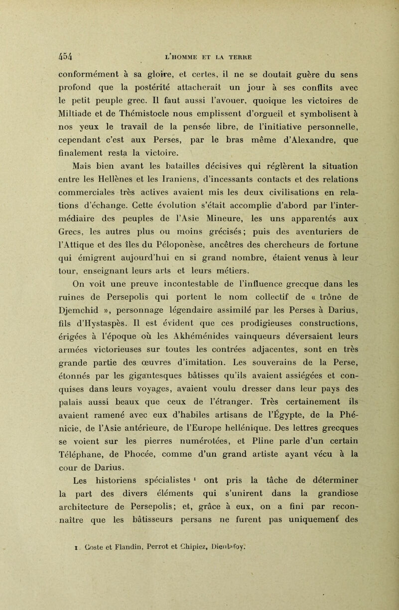 conformément à sa gloire, et certes, il ne se doutait guère du sens profond que la postérité attacherait un jour à ses conflits avec le petit peuple grec. Il faut aussi l’avouer, quoique les victoires de Miltiade et de Thémistocle nous emplissent d’orgueil et symbolisent à nos yeux le travail de la pensée libre, de l’initiative personnelle, cependant c’est aux Perses, par le bras même d’Alexandre, que finalement resta la victoire. Mais bien avant les batailles décisives qui réglèrent la situation entre les Hellènes et les Iraniens, d’incessants contacts et des relations commerciales très actives avaient mis les deux civilisations en rela- tions d’échange. Cette évolution s’était accomplie d’abord par l’inter- médiaire des peuples de l’Asie Mineure, les uns apparentés aux Grecs, les autres plus ou moins grécisés ; puis des aventuriers de l’Attique et des îles du Péloponèse, ancêtres des chercheurs de fortune qui émigrent aujourd’hui en si grand nombre, étaient venus à leur tour, enseignant leurs arts et leurs métiers. On voit une preuve incontestable de l’influence grecque dans les ruines de Persepolis qui portent le nom collectif de « trône de Djemchid », personnage légendaire assimilé par les Perses à Darius, fils d’Hystaspès. Il est évident que ces prodigieuses constructions, érigées à l’époque où les Akhéménides vainqueurs déversaient leurs armées victorieuses sur toutes les contrées adjacentes, sont en très grande partie des œuvres d’imitation. Les souverains de la Perse, étonnés par les gigantesques bâtisses qu’ils avaient assiégées et con- quises dans leurs voyages, avaient voulu dresser dans leur pays des palais aussi beaux que ceux de l’étranger. Très certainement ils avaient ramené avec eux d’habiles artisans de l’Égypte, de la Phé- nicie, de l’Asie antérieure, de l’Europe hellénique. Des lettres grecques se voient sur les pierres numérotées, et Pline parle d’un certain Téléphane, de Phocée, comme d’un grand artiste ayant vécu à la cour de Darius. Les historiens spécialistes '■ ont pris la tâche de déterminer la part des divers éléments qui s’unirent dans la grandiose architecture de Persepolis; et, grâce à eux, on a fini par recon- naître que les bâtisseurs persans ne furent pas uniquement des 1 Coste et Flandin, Perrot et Chipiez, Üienh>foy.