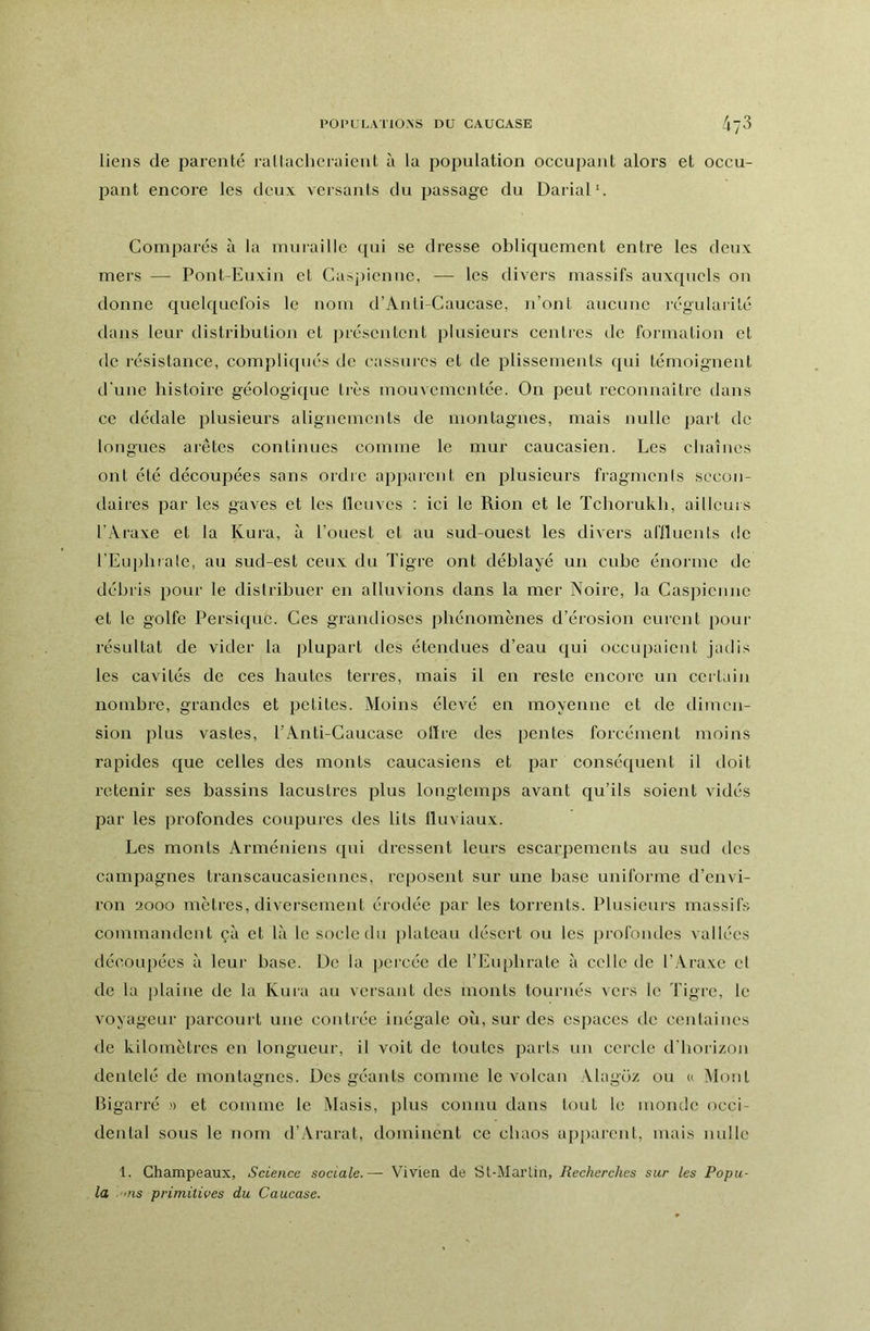 liens de parenté rallacheraient à la population occupant alors et occu- pant encore les deux versants du passage du Darial'. Comparés à la muraille qui se dresse obliquement entre les deux mers — Pont-Euxin et Caspienne, — les divers massifs auxquels on donne quelquefois le nom d’Anti-Caucase, n’ont aucune régidaiité dans leur distribution et présentent plusieurs centres de formation et de résistance, compliqués de cassures et de plissements qui témoignent d'une histoire géologique très mouvementée. On peut rcconnaitrc dans ce dédale plusieurs alignements de montagnes, mais nulle part de longues arêtes continues comme le mur caucasien. Les chaînes ont été découpées sans ordre apparent en plusieurs fiagmcnis secon- daires par les gaves et les llcuvcs : ici le Rion et le ïcborukh, ailleurs l'Araxe et la Kura, à l’ouest et au sud-ouest les divers ariluents de l’Euphra le, au sud-est ceux du Tigre ont déblayé un cube énorme de débris pour le distribuer en alluvions dans la mer Noire, la Caspienne et le golfe Persique. Ces grandioses phénomènes d’érosion curent pour résultat de vider la plupart des étendues d’eau qui occupaient jadis les cavités de ces hautes terres, mais il en reste encore un ccitain nombre, grandes et petites. Moins élevé en moyenne et de dimen- sion plus vastes, l’Anti-Caucase olïre des pentes forcément moins rapides que celles des monts caucasiens et par conséquent il doit retenir ses bassins lacustres plus longtemps avant qu’ils soient vidés par les profondes coupures des lits Iluviaux. Les monts Arméniens qui dressent leurs escarpements au sud des campagnes transcaucasiennes, reposent sur une base uniforme d’envi- ron 2000 mètres, diversement érodée par les torrents. Plusieurs massifs commandent çà et là le socle du [)lateau désert ou les profondes vallées découpées à leur base. De la percée de l’Enphrate à celle de l’Araxe et de la plaine de la Kura au versant des monts tournés vers le Tigre, le voyageur parcourt une contrée inégale où, sur des espaces de centaines de kilomètres en longueur, il voit de toutes parts un cercle d'horizon dentelé de montagnes. Des géants comme le volcan Alagoz ou u Mont Bigarré )> et comme le Masis, plus connu dans tout le monde occi- dental sous le nom d’Ai-arat, dominent ce chaos apparent, mais nulle 1. Champeaux, Science sociale.— Vivien de Sl-MarLin, Recherches sur les Popu- la '>ns primitives du Caucase.